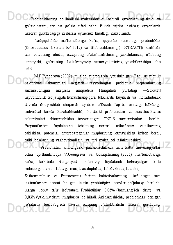       Probiotiklarning  qo’llanilishi  mahsuldorlikni  oshirdi,  quyonlarning  tirik    va
go’sht    vazni,   teri   va   go’sht    sifati   oshdi. Bunda   tajriba   ostidagi   quyonlarda
nazorat  guruhidagiga  nisbatan  eymerioz  kasalligi  kuzatilmadi. 
Tadqiqotchilar   ma’lumotlariga     ko’ra,     quyonlar     ratsioniga     probiotiklar
(Enterococcus   faecium   EF 2019)   va   fitobiotiklarning (―XTRACT )   kiritilishi‖
ular     vaznining     ohishi,     ozuqaning     o’zlashtirilishining     yaxshilanishi,     o’latning
kamayishi,     go’shtning     fizik-kimyoviy     xususiyatlarining     yaxshilanishiga     olib
keldi. 
            M.P.Fyodorova (2007)  muzloq  tuproqlarda   yetishtirilgan   Bacillus subtilis
bakteriyasi     shtammlari     negizida     tayyorlangan     probiotik     preparatlarning
samaradorligini     aniqlash     maqsadida     Hangalask     yurtidagi     ―Soxault	
‖
hayvonchilik  xo’jaligida kumushrang-qora  tulkilarda  kuyikish  va   homiladorlik
davrida     ilmiy-ishlab     chiqarish     tajribasi     o’tkazdi.   Tajriba     ostidagi     tulkilarga
individual     tarzda     Saxabaktisubtil,     Nordbakt     probiotiklari     va     Bacillus   Sutilis
bakteriyalari     shtammalridan     tayyorlangan     TNP-3     suspenziyalari       berildi.
Preparatlardan     foydalanish     ichakning     normal     mikoflorasi     vakillarining
oshishiga,    potensial    enteropatogenlar    miqdorining   kamayishiga    imkon   berdi,
tulki  bolalarining  yashovchanligini  va  teri  mahsuloti  sifatini  oshirdi.     
                         Probiotiklar,   shuningdek,   parrandachilikda   ham   katta   muvofaqiyatlar
bilan     qo’llanilmoqda.   V.Georgieva     va     boshqalarning   (2006)     ma’lumotlariga
ko’ra,     tarkibida     Bolgariyada     an’anaviy     foydalanib     kelinayotgan     5   ta
mikroorganizmlar: L.bulgaricus, L.acidophilus,  L.helveticus, L.lactis,  
St.thermophilus     va     Entrococcus     facium     bakteriyalarining       liofillangan     toza
kulturalaridan     iborat     bo’lgan     laktin     probiotigini     broyler     jo’jalarga     berilishi
ularga     ijobiy     ta’ir     ko’rsatadi.   Probiotiklar     0,06%   (boshlang’ich     davr)       va
0,03% (yakuniy davr)  miqdorida  qo’hiladi. Aniqlanishicha,  probiotiklar  berilgan
jo’jalarda     boshlabg’ich     davrda     oziqning     o’zlashtirilishi     nazorat     guruhidagi
 
37  
  