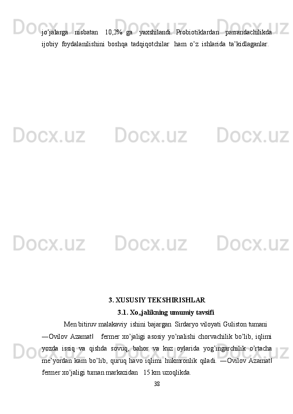 jo’jalarga     nisbatan     10,2%   ga     yaxshilandi.   Probiotiklardan     parrandachilikda
ijobiy  foydalanilishini  boshqa  tadqiqotchilar   ham  o’z  ishlarida  ta’kidlaganlar. 
 
 
 
 
 
 
 
 
 
 
 
 
 
 
 
 
 
 
 
 
 
3. XUSUSIY TEKSHIRISHLAR 
3.1. Xo„jalikning umumiy tavsifi 
Men bitiruv malakaviy  ishini bajargan  Sirdaryo viloyati Guliston tumani  
―Ovilov   Azamat       fermer   xo’jaligi   asosiy   yo’nalishi   chorvachilik   bo’lib,   iqlimi‖
yozda   issiq   va   qishda   sovuq,   bahor   va   kuz   oylarida   yog’ingarchilik   o’rtacha
me’yordan   kam   bo’lib,   quruq   havo   iqlimi   hukmronlik   qiladi.   ―Ovilov   Azamat	
‖
fermer xo’jaligi tuman markazidan   15 km uzoqlikda. 
38  
  