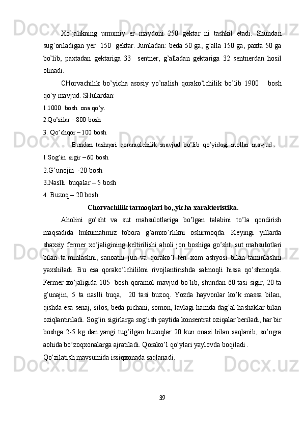 Xo’jalikning   umumiy   er   maydoni   250   gektar   ni   tashkil   etadi.   Shundan
sug’oriladigan yer   150   gektar. Jumladan: beda 50 ga, g’alla 150 ga, paxta 50 ga
bo’lib,   paxtadan   gektariga   33     sentner,   g’alladan   gektariga   32   sentnerdan   hosil
olinadi. 
CHorvachilik   bo’yicha   asosiy   yo’nalish   qorako’lchilik   bo’lib   1900       bosh
qo’y mavjud.  SHulardan: 
1.1000  bosh  ona qo’y. 
2.Qo’zilar – 800 bosh                                                                                                              
3. Qo’chqor – 100 bosh 
  Bundan  tashqari  qoramolchilik  mavjud  bo’lib  qo’yidagi  mollar  mavjud . 
1.Sog’in  sigir – 60 bosh 
2.G’unojin  -20 bosh 
3.Naslli  buqalar – 5 bosh  
4. Buzoq – 20 bosh  
Chorvachilik tarmoqlari bo„yicha xarakteristika. 
Aholini   go’sht   va   sut   mahsulotlariga   bo’lgan   talabini   to’la   qondirish
maqsadida   hukumatimiz   tobora   g’amxo’rlikni   oshirmoqda.   Keyingi   yillarda
shaxsiy   fermer   xo’jaligining  keltirilishi   aholi   jon  boshiga  go’sht,  sut   mahsu l otlari
bilan   ta’minlashni,   sanoatni   jun   va   qorako’l   teri   xom   ashyosi   bilan   taminlashni
yaxshiladi.   Bu   esa   qorako’lchilikni   rivojlantirishda   salmoqli   hissa   qo’shmoqda.
Fermer xo’jaligida 105   bosh qoramol mavjud bo’lib, shundan 60 tasi sigir, 20 ta
g’unajin,   5   ta   naslli   buqa,     20   tasi   buzoq.   Yozda   hayvonlar   ko’k   massa   bilan,
qishda esa senaj, silos, beda pichani, somon, lavlagi hamda dag’al hashaklar bilan
oziqlantiriladi. Sog’in sigirlarga sog’ish paytida konsentrat oziqalar beriladi, har bir
boshga   2-5   kg   dan.yangi   tug’ilgan   buzoqlar   20   kun   onasi   bilan   saqlanib,   so’ngra
aohida bo’zoqxonalarga ajratiladi. Qorako’l qo’ylari yaylovda boqiladi . 
Qo’zilatish mavsumida issiqxonada saqlanadi. 
 
39  
  