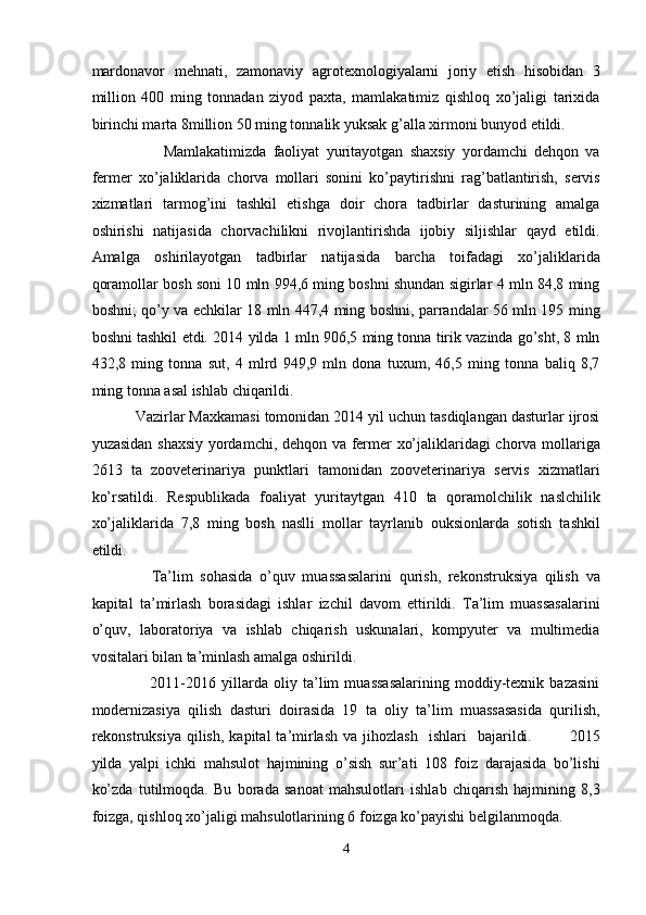 mardonavor   mehnati,   zamonaviy   agrotexnologiyalarni   joriy   etish   hisobidan   3
million   400   ming   tonnadan   ziyod   paxta,   mamlakatimiz   qishloq   xo’jaligi   tarixida
birinchi marta 8million 50 ming tonnalik yuksak g’alla xirmoni bunyod etildi.  
            Mamlakatimizda   faoliyat   yuritayotgan   shaxsiy   yordamchi   dehqon   va
fermer   xo’jaliklarida   chorva   mollari   sonini   ko’paytirishni   rag’batlantirish,   servis
xizmatlari   tarmog’ini   tashkil   etishga   doir   chora   tadbirlar   dasturining   amalga
oshirishi   natijasida   chorvachilikni   rivojlantirishda   ijobiy   siljishlar   qayd   etildi.
Amalga   oshirilayotgan   tadbirlar   natijasida   barcha   toifadagi   xo’jaliklarida
qoramollar bosh soni 10 mln 994,6 ming boshni shundan sigirlar 4 mln 84,8 ming
boshni; qo’y va echkilar 18 mln 447,4 ming boshni, parrandalar 56 mln 195 ming
boshni tashkil etdi.  2014 yilda 1 mln 906,5 ming tonna tirik vazinda go’sht, 8 mln
432,8   ming   tonna   sut,   4   mlrd   949,9   mln   dona   tuxum,   46,5   ming   tonna   baliq   8,7
ming tonna asal ishlab chiqarildi.  
   Vazirlar Maxkamasi tomonidan 2014 yil uchun tasdiqlangan dasturlar ijrosi
yuzasidan shaxsiy yordamchi, dehqon va fermer xo’jaliklaridagi chorva mollariga
2613   ta   zooveterinariya   punktlari   tamonidan   zooveterinariya   servis   xizmatlari
ko’rsatildi.   Respublikada   foaliyat   yuritaytgan   410   ta   qoramolchilik   naslchilik
xo’jaliklarida   7,8   ming   bosh   naslli   mollar   tayrlanib   ouksionlarda   sotish   tashkil
etildi.  
        Ta’lim   sohasida   o’quv   muassasalarini   qurish,   rekonstruksiya   qilish   va
kapital   ta’mirlash   borasidagi   ishlar   izchil   davom   ettirildi.   Ta’lim   muassasalarini
o’quv,   laboratoriya   va   ishlab   chiqarish   uskunalari,   kompyuter   va   multimedia
vositalari bilan ta’minlash amalga oshirildi.  
          2011-2016   yillarda   oliy   ta’lim   muassasalarining   moddiy-texnik   bazasini
modernizasiya   qilish   dasturi   doirasida   19   ta   oliy   ta’lim   muassasasida   qurilish,
rekonstruksiya  qilish,  kapital  ta’mirlash  va  jihozlash     ishlari     bajarildi.              2015
yilda   yalpi   ichki   mahsulot   hajmining   o’sish   sur’ati   108   foiz   darajasida   bo’lishi
ko’zda   tutilmoqda.   Bu   borada   sanoat   mahsulotlari   ishlab   chiqarish   hajmining   8,3
foizga, qishloq xo’jaligi mahsulotlarining 6 foizga ko’payishi belgilanmoqda. 
4  
  