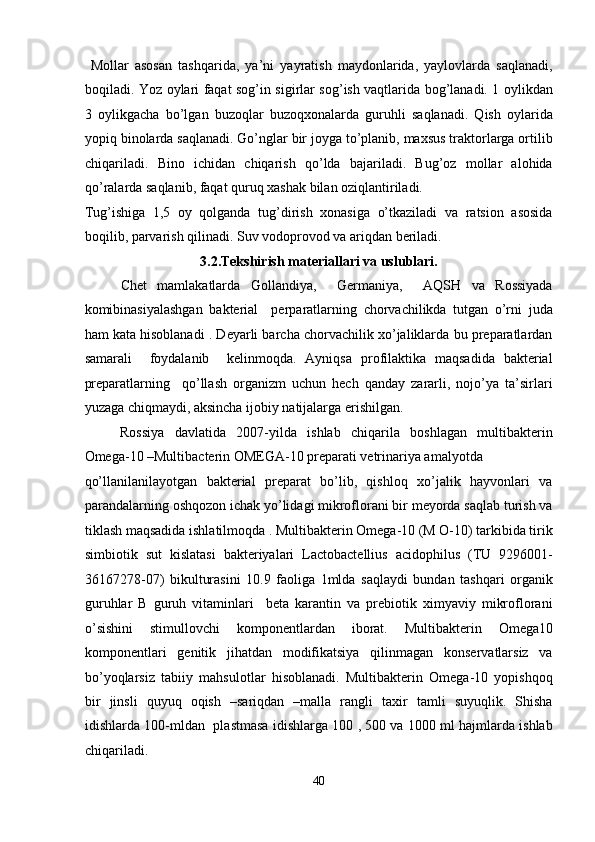   Mollar   asosan   tashqarida,   ya’ni   yayratish   maydonlarida,   yaylovlarda   saqlanadi,
boqiladi. Yoz oylari faqat sog’in sigirlar sog’ish vaqtlarida bog’lanadi. 1 oylikdan
3   oylikgacha   bo’lgan   buzoqlar   buzoqxonalarda   guruhli   saqlanadi.   Qish   oylarida
yopiq binolarda saqlanadi. Go’nglar bir joyga to’planib, maxsus traktorlarga ortilib
chiqariladi.   Bino   ichidan   chiqarish   qo’lda   bajariladi.   Bug’oz   mollar   alohida
qo’ralarda saqlanib, faqat quruq xashak bilan oziqlantiriladi. 
Tug’ishiga   1,5   oy   qolganda   tug’dirish   xonasiga   o’tkaziladi   va   ratsion   asosida
boqilib, parvarish qilinadi. Suv vodoprovod va ariqdan beriladi. 
3.2.Tekshirish materiallari va uslublari. 
Chet   mamlakatlarda   Gollandiya,     Germaniya,     AQSH   va   Rossiyada
komibinasiyalashgan   bakterial     perparatlarning   chorvachilikda   tutgan   o’rni   juda
ham kata hisoblanadi . Deyarli barcha chorvachilik xo’jaliklarda bu preparatlardan
samarali     foydalanib     kelinmoqda.   Ayniqsa   profilaktika   maqsadida   bakterial
preparatlarning     qo’llash   organizm   uchun   hech   qanday   zararli,   nojo’ya   ta’sirlari
yuzaga chiqmaydi, aksincha ijobiy natijalarga erishilgan.  
Rossiya   davlatida   2007-yilda   ishlab   chiqarila   boshlagan   multibakterin
Omega-10 –Multibacterin OMEGA-10 preparati vetrinariya amalyotda 
qo’llanilanilayotgan   bakterial   preparat   bo’lib,   qishloq   xo’jalik   hayvonlari   va
parandalarning oshqozon ichak yo’lidagi mikroflorani bir meyorda saqlab turish va
tiklash maqsadida ishlatilmoqda . Multibakterin Omega-10 (M O-10) tarkibida tirik
simbiotik   sut   kislatasi   bakteriyalari   Lactobactellius   acidophilus   (TU   9296001-
36167278-07)   bikulturasini   10.9   faoliga   1mlda   saqlaydi   bundan   tashqari   organik
guruhlar   B   guruh   vitaminlari     beta   karantin   va   prebiotik   ximyaviy   mikroflorani
o’sishini   stimullovchi   komponentlardan   iborat.   Multibakterin   Omega10
komponentlari   genitik   jihatdan   modifikatsiya   qilinmagan   konservatlarsiz   va
bo’yoqlarsiz   tabiiy   mahsulotlar   hisoblanadi.   Multibakterin   Omega-10   yopishqoq
bir   jinsli   quyuq   oqish   –sariqdan   –malla   rangli   taxir   tamli   suyuqlik.   Shisha
idishlarda 100-mldan  plastmasa idishlarga 100 , 500 va 1000 ml hajmlarda ishlab
chiqariladi.  
40  
  