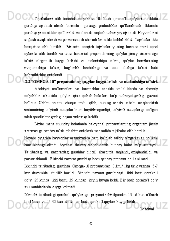 Tajribalarni   olib   borishda   xo’jalikda   10     bosh   qorako’l     qo’ylari         ikkita
guruhga   ajratilib   olindi,   birinchi     guruxga   probiotiklar   qo’llanilmadi.   Ikkinchi
guruhga probiotiklar qo’llanildi va alohida saqlash uchun joy ajratildi. Hayvonlarni
saqlash oziqlantirish va parvarishlash sharoiti bir xilda tashkil etildi. Tajribalar ikki
bosqichda   olib   borildi.     Birinchi   bosqich   tajribalar   yilning   boshida   mart   aprel
oylarida   olib   borildi   va   unda   bakterial   preparatlarning   qo’ylar   jinsiy   sistemasiga
ta’siri   o’rganilib   kuyga   kelishi   va   otalanishiga   ta’siri,   qo’ylar   homilasining
rivojlanishiga   ta’siri,   bug’ozlik   kechishiga   va   bola   olishga   ta’siri   kabi
ko’rsatkichlar aniqlandi.                                                                             
 3.3.“OMEGA-10” preparatining qo„ylar kuyga kelishi va otalanishiga ta siri.‟
Adabiyot   ma’lumotlari   va   kuzatishlar   asosida   xo’jaliklarda   va   shaxsiy
xo’jaliklar   o’rtasida   qo’ylar   qisir   qolish   holatlari   ko’p   uchrayotganligi   guvoxi
bo’ldik.   Ushbu   holatni   chuqur   taxlil   qilib,   buning   asosiy   sababi   oziqlantirish
rasionnining to’yimli ozuqalar bilan boyitilmaganligi, to’yimli ozuqalarga bo’lgan
talab qondirilmaganligi degan xulosaga keldik. 
Bizlar   mana   shunday   holatlarda   baktyerial   preparatlarning   organizm   jinsiy
sistemasiga qanday ta’sir qilishini aniqlash maqsadida tajribalar olib bordik. 
Noyabr   oylarida   hayvonlar   organizmida   ham   ko’plab   salbiy   o’zgarishlar   bo’lishi
ham   hisobga   olindi.   Ayniqsa   shaxsiy   xo’jaliklarda   bunday   holat   ko’p   uchraydi.
Tajribadagi  va  nazoratdagi guruhlar  bir xil  sharoitda  saqlandi, oziqlantirildi  va
parvarishlandi.  Birinchi nazorat guruhiga hech qanday preparat qo’llanilmadi. 
Ikkinchi tajribadagi guruhga  Omega-10 preparatidan  0,1ml/ 1kg tirik vaznga  5-7
kun   davomida   ichirilib   borildi.   Birinchi   nazorat   guruhidagi     ikki   bosh   qorako’l
qo’y   25 kunda, ikki boshi 35 kundan   keyin kuyga keldi. Bir bosh qorako’l qo’y
shu muddatlarda kuyga kelmadi. 
Ikkinchi tajribadagi qorako’l qo’ylariga   preparat ichirilgandan 15-16 kun o’tkach
to’rt bosh  va 25-30 kun ichida  bir bosh qorako’l qoylari kuyga keldi.   
                                                                                                                     1-jadval 
 
41  
  
