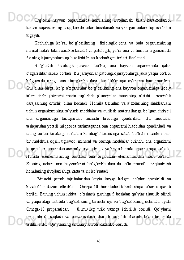 Urg’ochi   hayvon   organizmida   homilaning   rivojlanishi   bilan   harakterlanib,
tuxum xujayrasining urug’lanishi bilan boshlanadi va yetilgan bolani tug’ish bilan
tugaydi. 
Kechishiga   ko’ra,   bo’g’ozlikning     fiziologik   (ona   va   bola   organizmining
normal holati bilan xarakterlanadi) va patologik, ya’ni ona va homila organizmida
fiziologik jarayonlarning buzilishi bilan kechadigan turlari farqlanadi. 
Bo’g’ozlik   fiziologik   jarayon   bo’lib,   ona   hayvon   organizmida   qator
o’zgarishlar sabab bo’ladi. Bu jarayonlar patologik jarayonlarga juda yaqin bo’lib,
kelguvsida   o’ziga   xos   «bo’g’ozlik   davri   kasalliklari»ga   aylanishi   ham   mumkin.
Shu   bilan   birga,   ko’p   o’zgarishlar   bo’g’ozlikning   ona   hayvon   organizmiga   ijobiy
ta’sir   etishi   (birinchi   marta   tug’ishda   g’unojinlar   tanasining   o’sishi,     semizlik
darajasining   ortishi)   bilan   kechadi.   Homila   tizimlari   va   a’zolarining   shakllanishi
uchun organizmining to’yimli moddalar va qurilish materiallariga bo’lgan ehtiyoji
ona   organizmiga   tashqaridan   tushishi   hisobiga   qondiriladi.   Bu   moddalar
tashqaridan yetarli miqdorda tushmaganda ona organizmi hisobidan qondiriladi va
uning   bu   birikmalarga   nisbatan   kambag’allashishiga   sabab   bo’lishi   mumkin.   Har
bir   molekula   oqsil,   uglevod,   mineral   va   boshqa   moddalar   birinchi   ona   organizmi
to’qimalari tomonidan assimilyasiya qilinadi va keyin homila organizmiga tushadi.
Homila   elementlarining   barchasi   ona   organizmi   elementlaridan   hosil   bo’ladi.
Shuning   uchun   ona   hayvonlarni   bo’g’ozlik   davrida   to’laqimmatli   oziqlantirish
homilaning rivojlanishiga katta ta’sir ko’rsatadi. 
Birinchi   guruh   tajribalaridan   keyin   kuyga   kelgan   qo’ylar   qochirildi   va
kuzatishlar  davom  ettirilib   ―Omega-10  homiladorlik kechishiga ta’siri  o’rganib‖
borildi.  Buning uchun  ikkita   o’xshash  guruhga  5 boshdan  qo’ylar   ajratilib  olindi
va yuqoridagi tartibda bug’ozlikning birinchi oyi va bug’ozlikning uchinchi oyida
Omega-10   preparatidan       0,1ml/1kg   tirik   vaznga   ichirilib   borildi.   Qo’ylarni
oziqlantirish   saqlash   va   parvarishlash   sharoiti   xo’jalik   sharoiti   bilan   bir   xilda
tashkil etildi. Qo’ylarning umumiy ahvoli kuzatilib borildi.  
 
43  
  