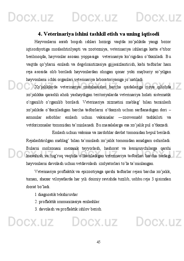  
 
4. Veterinariya ishini tashkil etish va uning iqtisodi 
Hayvonlarni   asrab   boqish   ishlari   hozirgi   vaqtda   xo’jalikda   yangi   bozor
iqtisodiyotiga   moslashtirilyapti   va   zootexniya,   veterinariya   ishlariga   katta   e’tibor
berilmoqda,   hayvonlar   asosan   yoppasiga     veterinariya   ko’rigidan   o’tkaziladi.   Bu
vaqtda   qo’ylarni   emlash   va   degelmintizasiya   gijjasizlantirish,   kabi   tadbirlar   ham
reja   asosida   olib   boriladi   hayvonlardan   olingan   qonar   yoki   majburiy   so’yilgan
hayvonlarni ichki organlari veterinariya laboratoriyasiga jo’natiladi. 
Xo’jaliklarda   veterinariya   mutahasislari   barcha   qoidalariga   rioya   qilishda
xo’jalikka  qarashli   aholi  yashaydigan   teritoriyalarda  veterinariya holati   sistematik
o’rganilib   o’rganilib   boriladi.   Veterinariya   xizmatini   mablag’   bilan   taminlash
xo’jalikda   o’tkaziladigan   barcha   tadbirlarni   o’tkazish   uchun   sarflanadigan   dori   –
armonlar   asboblar   emlash   uchun   vaksinalar   ―zoovesnab   tashkiloti   va‖
vetdorixonalar tomonidan ta’minlanadi. Bu masalalarga esa xo’jalik pul o’tkazadi. 
Emlash uchun vaksina va zardoblar davlat tomonidan bepul beriladi. 
Rejalashtirilgan   mablag’   bilan   ta’minlash   xo’jalik   tomonidan   amalgam   oshiriladi.
Bularni   molxonani   mexanik   tayyorlash,   hashorat   va   kemiruvchilarga   qarshi
kurashish   va   tug’ruq   vaqtida   o’tkaziladigan   veterinariya   tadbirlari   barcha   turdagi
hayvonlarni davolash uchun vetdavolash  izolyatorlari to’la ta’minlangan. 
Veterinariya proflaktik va epizootiyaga qarshi tadbirlar rejasi barcha xo’jalik,
tuman, shaxar viloyatlarda har yili doimiy ravishda tuzilib, ushbu reja 3 qisimdan
iborat bo’ladi. 
1 diagnostik tekshiruvlar 
2. proflaktik immunizasiya emlashlar. 
3. davolash va proflaktik ishlov berish. 
 
45  
  