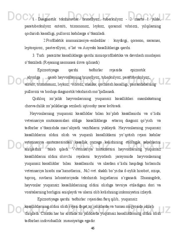 1.   Diagnostik   tekshiruvlar:   brusellyoz,   tuberkulyoz   -   2   marta   1   yilda,
paratuberkulyoz   enteriti,   trixomonoz,   leykoz,   qoramol   vibriozi,   yilqilarning
qochirish kasalligi, pulloroz kabilarga o’tkaziladi.  
          2.Profilaktik   immunizasiya-emlashlar   :     kuydirgi,   qorason,   saramas,
leptospiroz,  pasterellyoz,  o’lat  va Auyeski kasalliklariga qarshi.   
3. Turli  parazitar kasalliklarga qarshi ximioprofilaktika va davolash muolajasi
o’tkaziladi.(Rejaning namunasi ilova qilinadi)  
     Epizootiyaga  qarshi  tadbirlar  rejasida  epizootik 
ahvolga  qarab hayvonlarning brusellyoz, tuberkulyoz, paratuberkulyoz, 
enterit, trixomonoz, leykoz,  vibrioz, manka, qochirish kasalligi, parrandalarning 
pullorozi va boshqa diagnostik tekshirish mo’ljallanadi. 
Qishloq   xo’jalik   hayvonlarining   yuqumsiz   kasalliklari   mamlakatning
chorvachilik xo’jaliklariga sezilarli iqtisodiy zarar keltiradi.  
Hayvonlarning   yuqumsiz   kasalliklar   bilan   ko’plab   kasallanishi   va   o’lishi
veterinariya   mutaxassislari   oldiga     kasalliklarga     ertaroq   diagnoz   qo’yish     va
tadbirlar   o’tkazishda   mas’uliyatli   vazifalarni   yuklaydi.   Hayvonlarning   yuqumsiz
kasalliklarini   oldini   olish   va   yuqumli   kasalliklarni   yo’qotish   rejasi   kabilar
veterinariya   mutaxassisidan   kasallik   yuzaga   kelishining   etiologik   sabablarini
aniqlashni     talab   qiladi.   Veterinariya   mutaxassisi   hayvonlarning   yuqumsiz
kasalliklarini   oldini   oluvchi     rejalarni     tayyorlash     jarayonida     hayvonlarning
yuqumsiz   kasalliklar     bilan     kasallanishi     va   ulardan   o’lishi   haqidagi   birlamchi
veterinariya hisobi ma’lumotlarini,  №2-vet. shakli bo’yicha 6-oylik hisobot, oziqa,
tuproq,   suvlarni   laboratoriyada   tekshirish   hujjatlarini   o’rganadi.   Shuningdek,
hayvonlar   yuqumsiz   kasalliklarining   oldini   olishga   tavsiya   etiladigan   dori   va
vositalarning borligini aniqlaydi va ularni olib kelishning imkoniyatini izlaydi. 
     Epizootiyaga qarshi  tadbirlar  rejasidan farq qilib,  yuqumsiz 
kasalliklarning oldini olish rejasi faqat xo’jaliklarda va tuman miqyosida ishlab 
chiqiladi. Chunki har bir alohida xo’jaliklarda yuqumsiz kasalliklarning oldini olish
tadbirlari individuallik  xususiyatiga egadir.  
46  
  