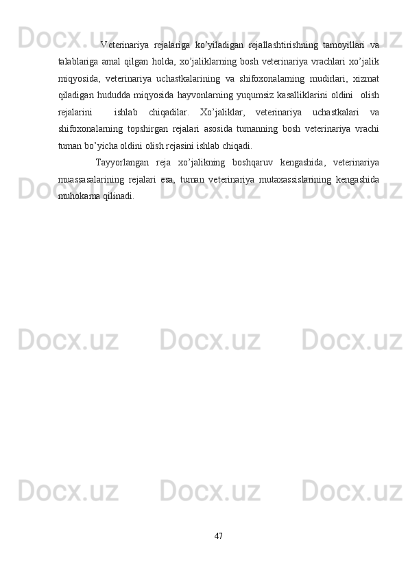           Veterinariya   rejalariga   ko’yiladigan   rejallashtirishning   tamoyillari   va
talablariga   amal   qilgan   holda,   xo’jaliklarning   bosh   veterinariya   vrachlari   xo’jalik
miqyosida,   veterinariya   uchastkalarining   va   shifoxonalarning   mudirlari,   xizmat
qiladigan   hududda   miqyosida   hayvonlarning   yuqumsiz   kasalliklarini   oldini     olish
rejalarini     ishlab   chiqadilar.   Xo’jaliklar,   veterinariya   uchastkalari   va
shifoxonalarning   topshirgan   rejalari   asosida   tumanning   bosh   veterinariya   vrachi
tuman bo’yicha oldini olish rejasini ishlab chiqadi.  
          Tayyorlangan   reja   xo’jalikning   boshqaruv   kengashida,   veterinariya
muassasalarining   rejalari   esa,   tuman   veterinariya   mutaxassislarining   kengashida
muhokama qilinadi.  
 
 
 
 
 
 
 
 
 
 
 
 
 
 
 
 
 
 
 
 
47  
  