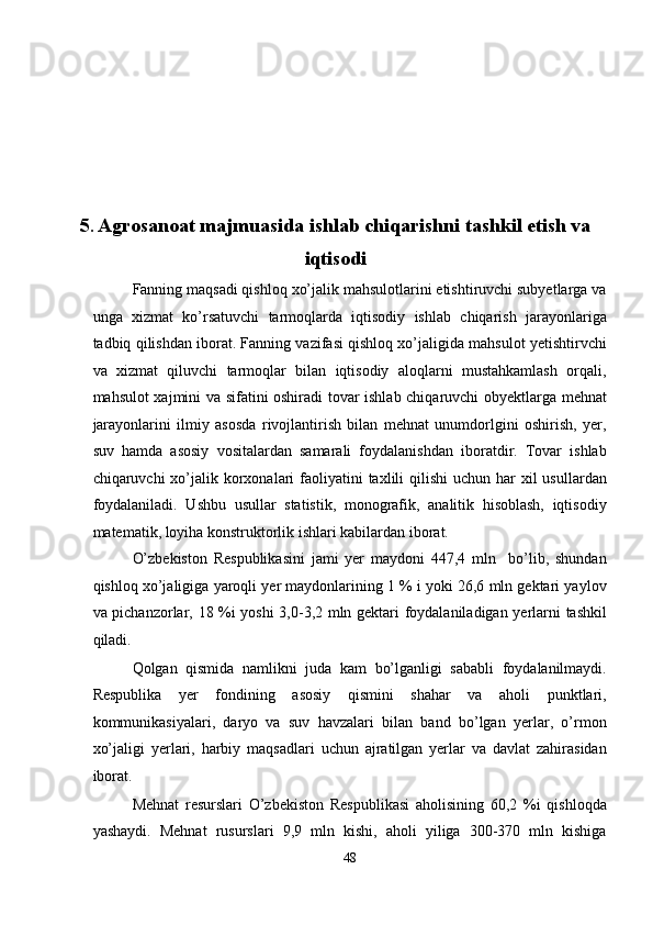  
 
 
 
 
 
5 .  Agrosanoat majmuasida ishlab chiqarishni tashkil etish va
iqtisodi 
Fanning maqsadi qishloq xo’jalik mahsulotlarini etishtiruvchi subyetlarga va
unga   xizmat   ko’rsatuvchi   tarmoqlarda   iqtisodiy   ishlab   chiqarish   jarayonlariga
tadbiq qilishdan iborat. Fanning vazifasi qishloq xo’jaligida mahsulot yetishtirvchi
va   xizmat   qiluvchi   tarmoqlar   bilan   iqtisodiy   aloqlarni   mustahkamlash   orqali,
mahsulot xajmini va sifatini oshiradi tovar ishlab chiqaruvchi obyektlarga mehnat
jarayonlarini   ilmiy   asosda   rivojlantirish   bilan   mehnat   unumdorlgini   oshirish,   yer,
suv   hamda   asosiy   vositalardan   samarali   foydalanishdan   iboratdir.   Tovar   ishlab
chiqaruvchi  xo’jalik korxonalari  faoliyatini  taxlili  qilishi  uchun har  xil  usullardan
foydalaniladi.   Ushbu   usullar   statistik,   monografik,   analitik   hisoblash,   iqtisodiy
matematik, loyiha konstruktorlik ishlari kabilardan iborat.  
O’zbekiston   Respublikasini   jami   yer   maydoni   447,4   mln     bo’lib,   shundan
qishloq xo’jaligiga yaroqli yer maydonlarining 1 % i yoki 26,6 mln gektari yaylov
va pichanzorlar, 18 %i yoshi  3,0-3,2 mln gektari foydalaniladigan yerlarni tashkil
qiladi.  
Qolgan   qismida   namlikni   juda   kam   bo’lganligi   sababli   foydalanilmaydi.
Respublika   yer   fondining   asosiy   qismini   shahar   va   aholi   punktlari,
kommunikasiyalari,   daryo   va   suv   havzalari   bilan   band   bo’lgan   yerlar,   o’rmon
xo’jaligi   yerlari,   harbiy   maqsadlari   uchun   ajratilgan   yerlar   va   davlat   zahirasidan
iborat.  
Mehnat   resurslari   O’zbekiston   Respublikasi   aholisining   60,2   %i   qishloqda
yashaydi.   Mehnat   rusurslari   9,9   mln   kishi,   aholi   yiliga   300-370   mln   kishiga
48  
  