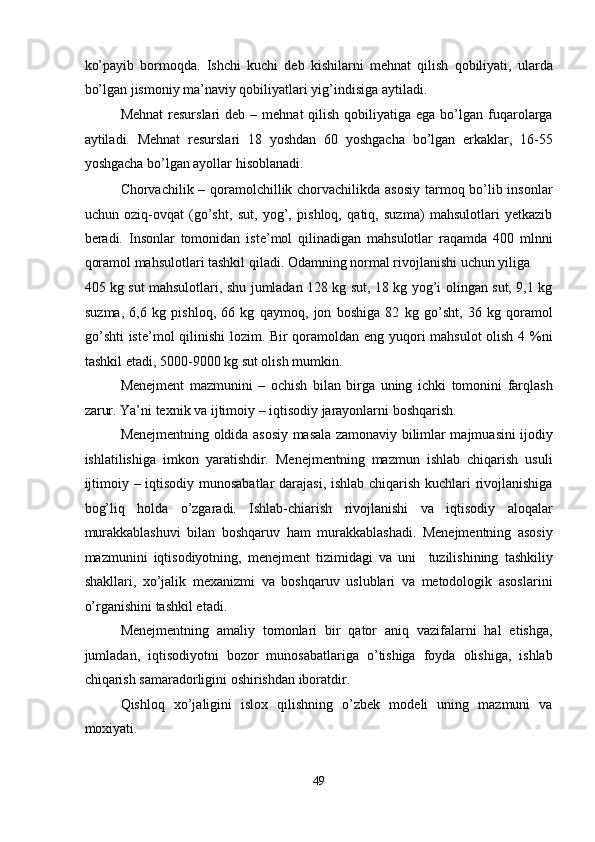 ko’payib   bormoqda.   Ishchi   kuchi   deb   kishilarni   mehnat   qilish   qobiliyati,   ularda
bo’lgan jismoniy ma’naviy qobiliyatlari yig’indisiga aytiladi.  
Mehnat  resurslari  deb  –  mehnat  qilish  qobiliyatiga ega  bo’lgan fuqarolarga
aytiladi.   Mehnat   resurslari   18   yoshdan   60   yoshgacha   bo’lgan   erkaklar,   16-55
yoshgacha bo’lgan ayollar hisoblanadi.  
Chorvachilik – qoramolchillik chorvachilikda asosiy  tarmoq bo’lib insonlar
uchun   oziq-ovqat   (go’sht,   sut,   yog’,   pishloq,   qatiq,   suzma)   mahsulotlari   yetkazib
beradi.   Insonlar   tomonidan   iste’mol   qilinadigan   mahsulotlar   raqamda   400   mlnni
qoramol mahsulotlari tashkil qiladi. Odamning normal rivojlanishi uchun yiliga 
405 kg sut mahsulotlari, shu jumladan 128 kg sut, 18 kg yog’i olingan sut, 9,1 kg
suzma,   6,6   kg   pishloq,   66   kg   qaymoq,   jon   boshiga   82   kg   go’sht,   36   kg   qoramol
go’shti  iste’mol qilinishi  lozim. Bir qoramoldan eng yuqori mahsulot olish 4 %ni
tashkil etadi, 5000-9000 kg sut olish mumkin.  
Menejment   mazmunini   –   ochish   bilan   birga   uning   ichki   tomonini   farqlash
zarur. Ya’ni texnik va ijtimoiy – iqtisodiy jarayonlarni boshqarish.  
Menejmentning oldida asosiy masala zamonaviy bilimlar majmuasini ijodiy
ishlatilishiga   imkon   yaratishdir.   Menejmentning   mazmun   ishlab   chiqarish   usuli
ijtimoiy – iqtisodiy munosabatlar darajasi, ishlab chiqarish kuchlari rivojlanishiga
bog’liq   holda   o’zgaradi.   Ishlab-chiarish   rivojlanishi   va   iqtisodiy   aloqalar
murakkablashuvi   bilan   boshqaruv   ham   murakkablashadi.   Menejmentning   asosiy
mazmunini   iqtisodiyotning,   menejment   tizimidagi   va   uni     tuzilishining   tashkiliy
shakllari,   xo’jalik   mexanizmi   va   boshqaruv   uslublari   va   metodologik   asoslarini
o’rganishini tashkil etadi.  
Menejmentning   amaliy   tomonlari   bir   qator   aniq   vazifalarni   hal   etishga,
jumladan,   iqtisodiyotni   bozor   munosabatlariga   o’tishiga   foyda   olishiga,   ishlab
chiqarish samaradorligini oshirishdan iboratdir.        
Qishloq   xo’jaligini   islox   qilishning   o’zbek   modeli   uning   mazmuni   va
moxiyati.  
 
49  
  
