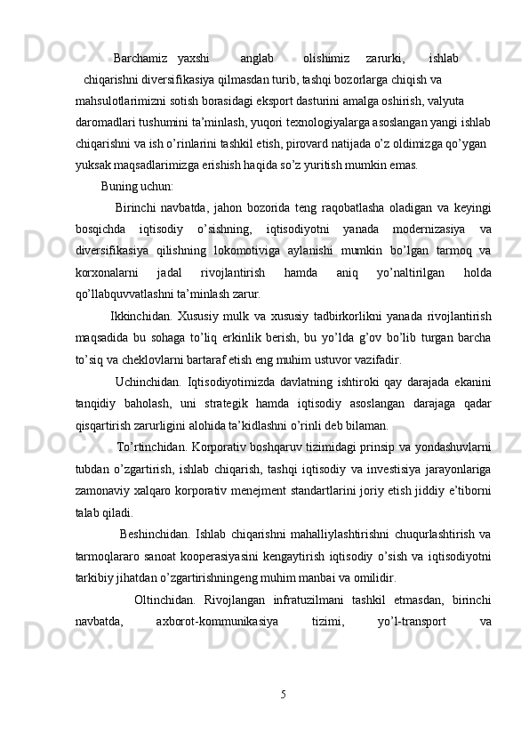     Barchamiz  yaxshi  anglab  olishimiz  zarurki,  ishlab 
chiqarishni diversifikasiya qilmasdan turib, tashqi bozorlarga chiqish va 
mahsulotlarimizni sotish borasidagi eksport dasturini amalga oshirish, valyuta 
daromadlari tushumini ta’minlash, yuqori texnologiyalarga asoslangan yangi ishlab 
chiqarishni va ish o’rinlarini tashkil etish, pirovard natijada o’z oldimizga qo’ygan 
yuksak maqsadlarimizga erishish haqida so’z yuritish mumkin emas.  
Buning uchun: 
      Birinchi   navbatda,   jahon   bozorida   teng   raqobatlasha   oladigan   va   keyingi
bosqichda   iqtisodiy   o’sishning,   iqtisodiyotni   yanada   modernizasiya   va
diversifikasiya   qilishning   lokomotiviga   aylanishi   mumkin   bo’lgan   tarmoq   va
korxonalarni   jadal   rivojlantirish   hamda   aniq   yo’naltirilgan   holda
qo’llabquvvatlashni ta’minlash zarur.  
    Ikkinchidan.   Xususiy   mulk   va   xususiy   tadbirkorlikni   yanada   rivojlantirish
maqsadida   bu   sohaga   to’liq   erkinlik   berish,   bu   yo’lda   g’ov   bo’lib   turgan   barcha
to’siq va cheklovlarni bartaraf etish eng muhim ustuvor vazifadir. 
      Uchinchidan.   Iqtisodiyotimizda   davlatning   ishtiroki   qay   darajada   ekanini
tanqidiy   baholash,   uni   strategik   hamda   iqtisodiy   asoslangan   darajaga   qadar
qisqartirish zarurligini alohida ta’kidlashni o’rinli deb bilaman.  
       To’rtinchidan. Korporativ boshqaruv tizimidagi prinsip va yondashuvlarni
tubdan   o’zgartirish,   ishlab   chiqarish,   tashqi   iqtisodiy   va   investisiya   jarayonlariga
zamonaviy xalqaro korporativ menejment standartlarini joriy etish jiddiy e’tiborni
talab qiladi.  
        Beshinchidan.   Ishlab   chiqarishni   mahalliylashtirishni   chuqurlashtirish   va
tarmoqlararo   sanoat   kooperasiyasini   kengaytirish   iqtisodiy   o’sish   va   iqtisodiyotni
tarkibiy jihatdan o’zgartirishningeng muhim manbai va omilidir. 
        Oltinchidan.   Rivojlangan   infratuzilmani   tashkil   etmasdan,   birinchi
navbatda,   axborot-kommunikasiya   tizimi,   yo’l-transport   va
 
5  
  
