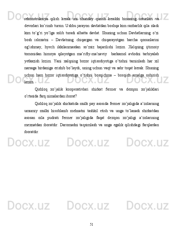 rekonstruksiya   qilish   kerak   uni   shunday   qurish   kerakki   binoning   ustunlari   va
devorlari ko’rinib tursin. Ushbu jarayon davlatdan boshqa kim raxbarlik qila oladi
kim   to’g’ri   yo’lga   solib   turadi   albatta   davlat.   Shuning   uchun   Davlatlarning   o’zi
bosh   isloxatni   –   Davlatning   chiqargan   va   chiqarayotgan   barcha   qonunlarini
og’ishmay,   hyech   ikkilanmasdan   so’zsiz   bajarilishi   lozim.   Xalqning   ijtimoiy
tomonidan   himoya   qilayotgan   ma’rifiy-ma’naviy     barkamol   avlodni   tarbiyalab
yetkazish   lozim.   Yani   xalqning   bozor   iqtisodiyotiga   o’tishni   taminlash   har   xil
narsaga birdaniga erishib bo’laydi, uning uchun vaqt va sabr toqat kerak. Shuning
uchun   ham   bozor   iqtisodiyotiga   o’tishni   bosqichma   –   bosqich   amalga   oshirish
lozim.  
Qishloq   xo’jalik   kooperativlari   shirkat   fermer   va   dexqon   xo’jaliklari
o’rtasida farq nimalardan iborat?  
Qishloq xo’jalik shirkatida mulk pay asosida fermer xo’jaligida a’zolarning
umumiy   mulki   hisoblanib   mehnatni   tashkil   etish   va   unga   to’lanadi   shirkatdan
asosan   oila   pudrati   fermer   xo’jaligida   faqat   dexqon   xo’jaligi   a’zolarining
mexnatdan   iboratdir.   Daromadni   taqsimlash   va   unga   egalik   qilishdagi   farqlardan
iboratdir.       
 
 
 
 
 
 
 
 
 
 
 
 
 
51  
  