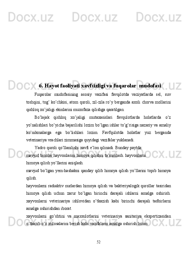  
 
 
 
 
 
 
 
 
6. Hayot faoliyati xavfsizligi va fuqarolar  mudofasi 
Fuqarolar   mudofasining   asosiy   vazifasi   favqilotda   vaziyatlarda   sel,   suv
toshqini, tog’ ko’chkisi, atom quroli, zil-zila ro’y berganda axoli chorva mollarini
qishloq xo’jaligi ekinlarini muxofaza qilishga qaratilgan. 
Bo’lajak   qishloq   xo’jaligi   mutaxasislari   favqulotlarda   holatlarda   o’z
yo’nalishlari bo’yicha bajarilishi lozim bo’lgan ishlar to’g’risiga nazariy va amaliy
ko’nikmalarga   ega   bo’lishlari   lozim.   Favfqulotda   holatlar   yuz   berganda
veterinariya vrachlari zimmasiga quyidagi vazifalar yuklanadi.  
Yadro quroli qo’llanilishi xavfi e’lon qilinadi. Bunday paytda: 
mavjud binolar hayvonlarini himoya qilishni ta’minlash. hayvonlarni
himoya qilish yo’llarini aniqlash. 
mavjud bo’lgan yem-hashakni  qanday qilib himoya qilish yo’llarini  topib himoya
qilish. 
hayvonlarni radiaktiv nurlardan himoya qilish va bakteriyalogik qurollar  tasiridan
himoya   qilish   uchun   zarur   bo’lgan   birinchi   darajali   ishlarni   amalga   oshirish.
xayvonlarni   veterinariya   ishlovidan   o’tkazish   kabi   birinchi   darajali   tadbirlarni
amalga oshirishdan iborat. 
xayvonlarni   go’shtini   va   maxsulotlarini   veterinariya   sanitariya   ekspertizasidan
o’tkazib o’z xulosalarini berish kabi vazifalarni amalga oshirish lozim. 
52  
  
