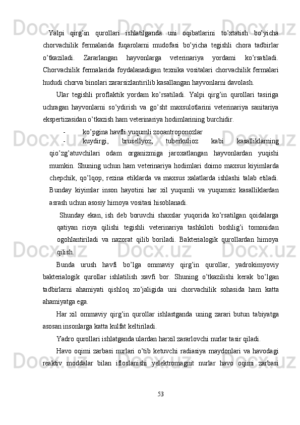   Yalpi   qirg’in   qurollari   ishlatilganda   uni   oqibatlarini   to’xtatish   bo’yicha
chorvachilik   fermalarida   fuqarolarni   mudofasi   bo’yicha   tegishli   chora   tadbirlar
o’tkaziladi.   Zararlangan   hayvonlarga   veterinariya   yordami   ko’rsatiladi.
Chorvachilik fermalarida  foydalanadigan  texnika vositalari   chorvachilik fermalari
hududi chorva binolari zararsizlantirilib kasallangan hayvonlarni davolash. 
Ular   tegishli   proflaktik   yordam   ko’rsatiladi.   Yalpi   qirg’in   qurollari   tasiriga
uchragan   hayvonlarni   so’ydirish   va   go’sht   maxsulotlarini   veterinariya   sanitariya
ekspertizasidan o’tkazish ham veterinariya hodimlarining burchidir. 
- ko’pgina havfli yuqumli zooantroponozlar 
- kuydirgi,   brusellyoz,   tuberkulioz   kabi   kasalliklarning
qio’zg’atuvchilari   odam   organizmiga   jaroxatlangan   hayvonlardan   yuqishi
mumkin.  Shuning  uchun  ham   veterinariya  hodimlari   doimo  maxsus  kiyimlarda
chepchik,   qo’lqop,   rezina   etiklarda   va   maxsus   xalatlarda   ishlashi   talab   etiladi.
Bunday   kiyimlar   inson   hayotini   har   xil   yuqumli   va   yuqumsiz   kasalliklardan
asrash uchun asosiy himoya vositasi hisoblanadi. 
  Shunday   ekan,   ish   deb   boruvchi   shaxslar   yuqorida   ko’rsatilgan   qoidalarga
qatiyan   rioya   qilishi   tegishli   veterinariya   tashkiloti   boshlig’i   tomonidan
ogohlantiriladi   va   nazorat   qilib   boriladi.   Bakterialogik   qurollardan   himoya
qilish. 
Bunda   urush   havfi   bo’lga   ommaviy   qirg’in   qurollar,   yadrokimyoviy
bakterialogik   qurollar   ishlatilish   xavfi   bor.   Shuning   o’tkazilishi   kerak   bo’lgan
tadbirlarni   ahamiyati   qishloq   xo’jaligida   uni   chorvachilik   sohasida   ham   katta
ahamiyatga ega. 
Har   xil   ommaviy   qirg’in   qurollar   ishlastganda   uning   zarari   butun   tabiyatga
asosan insonlarga katta kulfat keltiriladi. 
Yadro qurollari ishlatganda ulardan harxil zararlovchi nurlar tasir qiladi. 
Havo   oqimi   zarbasi   nurlari   o’tib   ketuvchi   radiasiya   maydonlari   va   havodagi
reaktiv   moddalar   bilan   ifloslanishi   yelektromagnit   nurlar   havo   oqimi   zarbasi
 
53  
  