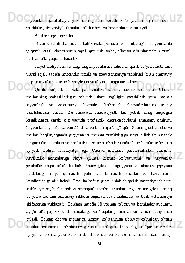 hayvonlarni   jarohatlaydi   yoki   o’limga   olib   keladi,   ko’z   gavharini   jarohatlovchi
moddalar, kimyoviy birkmalar bo’lib odam va hayvonlarni zararlaydi. 
Bakteriologik qurollar. 
 Bular kasallik chaqiruvchi bakteriyalar, viruslar va zamburug’lar hayvonlarda
yuqumli   kasalliklar   tarqatib   oqsil,   quturish,   vabo,   o’lat   va   odamlar   uchun   xavfli
bo’lgan o’ta yuqumli kasalliklar. 
Hayot faoliyati xavfsizligining hayvonlarni muhofaza qilish bo’yich tadbirlari,
ularni   rejali   asosda   muxandis   texnik   va   zooveterinariya   tadbirlari   bilan   ommaviy
qirg’in qurollari tasirini kamaytirish va oldini olishga qaratilgan. 
Qishloq xo’jalik chorvalariga hizmat ko’rsatishda havfsizlik choralari. Chorva
mollarining   mahsuldorligini   oshirish,   ularni   sog’ligini   yaxshilash,   yem-   hashak
tayyorlash   va   veterinariya   hizmatini   ko’rsatish   chorvadorlarning   asosiy
vazifalaridan   biridir.   Bu   masalani   muofaqiyatli   hal   yetish   keng   tarqalgan
kasalliklarga   qarshi   o’z   vaqtida   proflaktik   chora-tadbirlarni   amalgam   oshirish,
hayvonlarni yahshi parvarishlashga va boqishga bog’liqdir. Shuning uchun chorva
mollari   boqilayotganda   gigiyena   va   mehnat   xavfsizligiga   rioya   qilish   shuningdek
diagnostika, davolash va proflaktika ishlarini olib borishda ularni harakatsizlantirib
qo’yish   alohida   ahamiyatga   ega.   Chorva   mollarini   parvarishlashda   limentar
havfsizlik   normalariga   rioya   qilinsa   hizmat   ko’rsatuvchi   va   hayvonlar
jarohatlanishiga   sabab   bo’ladi.   Shuningdek   zooogigiyena   va   shaxsiy   gigiyena
qoidalariga   rioya   qilmaslik   yoki   uni   bilmaslik   kishilar   va   hayvonlarni
kasallanishiga olib keladi. Texnika hafsizligi va ishlab chiqarish sanitariya ishlarini
tashkil yetish, boshqarish va javobgarlik xo’jalik rahbarlariga, shuningdek tarmoq
bo’yicha   hamma   ommaviy   ishlarni   bajarish   bosh   muhandis   va   bosh   veterinariya
shifokoriga  yuklanadi.  Qoidaga muofiq 18  yoshga  to’lgan  va  homilador   ayollarni
ayg’ir   otlarga,   erkak   cho’chqalarga   va   buqalarga   hizmat   ko’rsatish   qatiiy   man
etiladi.   Qolgan   chorva   mollariga   hizmat   ko’rsatishga   tibbiyot   ko’rigidan   o’tgan
kasaba   uyushmasi   qo’mitasining   ruxsati   bo’lgan,   16   yoshga   to’lgan   o’smirlar
qo’yiladi.   Ferma   yoki   korxonada   chorvador   va   zoovet   mutahasislardan   boshqa
54  
  