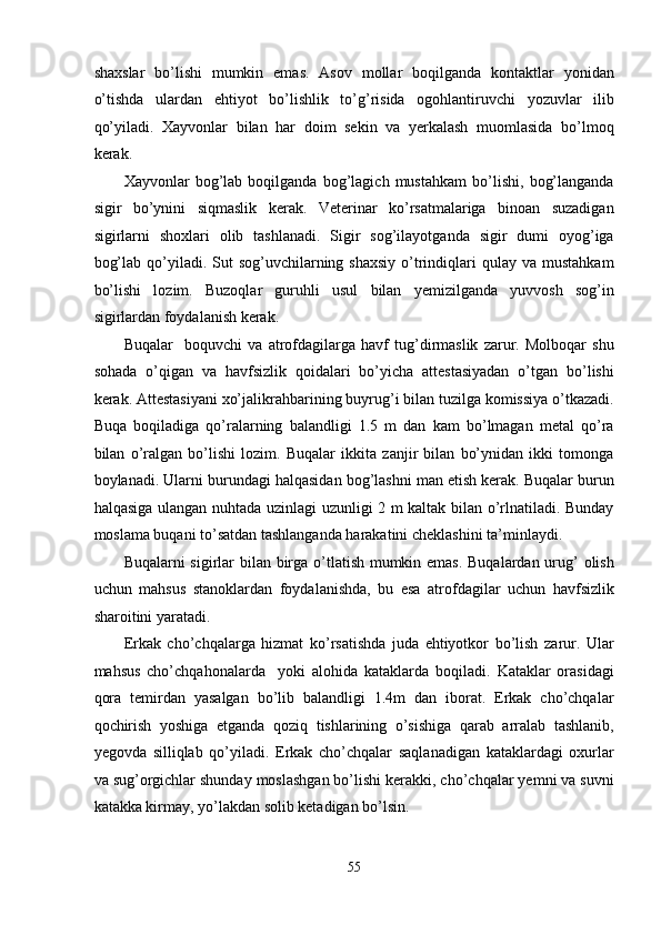 shaxslar   bo’lishi   mumkin   emas.   Asov   mollar   boqilganda   kontaktlar   yonidan
o’tishda   ulardan   ehtiyot   bo’lishlik   to’g’risida   ogohlantiruvchi   yozuvlar   ilib
qo’yiladi.   Xayvonlar   bilan   har   doim   sekin   va   yerkalash   muomlasida   bo’lmoq
kerak. 
Xayvonlar   bog’lab   boqilganda   bog’lagich   mustahkam   bo’lishi,   bog’langanda
sigir   bo’ynini   siqmaslik   kerak.   Veterinar   ko’rsatmalariga   binoan   suzadigan
sigirlarni   shoxlari   olib   tashlanadi.   Sigir   sog’ilayotganda   sigir   dumi   oyog’iga
bog’lab  qo’yiladi.  Sut  sog’uvchilarning shaxsiy  o’trindiqlari  qulay  va mustahkam
bo’lishi   lozim.   Buzoqlar   guruhli   usul   bilan   yemizilganda   yuvvosh   sog’in
sigirlardan foydalanish kerak. 
Buqalar     boquvchi   va   atrofdagilarga   havf   tug’dirmaslik   zarur.   Molboqar   shu
sohada   o’qigan   va   havfsizlik   qoidalari   bo’yicha   attestasiyadan   o’tgan   bo’lishi
kerak. Attestasiyani xo’jalikrahbarining buyrug’i bilan tuzilga komissiya o’tkazadi.
Buqa   boqiladiga   qo’ralarning   balandligi   1.5   m   dan   kam   bo’lmagan   metal   qo’ra
bilan   o’ralgan   bo’lishi   lozim.   Buqalar   ikkita   zanjir   bilan   bo’ynidan   ikki   tomonga
boylanadi. Ularni burundagi halqasidan bog’lashni man etish kerak. Buqalar burun
halqasiga ulangan nuhtada uzinlagi uzunligi 2 m kaltak bilan o’rlnatiladi. Bunday
moslama buqani to’satdan tashlanganda harakatini cheklashini ta’minlaydi. 
Buqalarni sigirlar bilan birga o’tlatish mumkin emas. Buqalardan urug’  olish
uchun   mahsus   stanoklardan   foydalanishda,   bu   esa   atrofdagilar   uchun   havfsizlik
sharoitini yaratadi. 
Erkak   cho’chqalarga   hizmat   ko’rsatishda   juda   ehtiyotkor   bo’lish   zarur.   Ular
mahsus   cho’chqahonalarda     yoki   alohida   kataklarda   boqiladi.   Kataklar   orasidagi
qora   temirdan   yasalgan   bo’lib   balandligi   1.4m   dan   iborat.   Erkak   cho’chqalar
qochirish   yoshiga   etganda   qoziq   tishlarining   o’sishiga   qarab   arralab   tashlanib,
yegovda   silliqlab   qo’yiladi.   Erkak   cho’chqalar   saqlanadigan   kataklardagi   oxurlar
va sug’orgichlar shunday moslashgan bo’lishi kerakki, cho’chqalar yemni va suvni
katakka kirmay, yo’lakdan solib ketadigan bo’lsin. 
 
55  
  