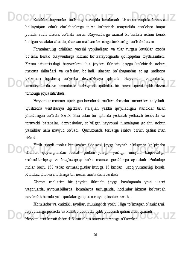 Kataklar   hayvonlar   bo’lmagan   vaqtda   tozalanadi.   Urchish   vaqtida   bezovta
bo’layotgan   erkak   cho’chqalarga   ta’sir   ko’rsatish   maqsadida   cho’chqa   boqar
yonida   suvli   chelak   bo’lishi   zarur.   Xayvonlarga   xizmat   ko’rsatish   uchun   kerak
bo’lgan vositalar albatta, shaxsan ma’lum bir ishga biriktirilga bo’lishi lozim. 
Fermalarning   eshiklari   yaxshi   yopiladigan   va   ular   turgan   kataklar   ozoda
bo’lishi   kerak.   Xayvonlarga   xizmat   ko’rsatayotganda   qo’lqopdan   foydalaniladi.
Ferma   ichkarisidagi   hayvonlarni   bir   joydan   ikkinchi   joyga   ko’chirish   uchun
maxsus   shikaflari   va   qafaslari   bo’ladi,   ulardan   bo’shagandan   so’ng   molhona
veterinari   topshiriq   bo’yicha   dezinfeksiya   qilinadi.   Hayvonlar   vagonlarda,
samaliyotlarda   va   kemalarda   tashiganda   qafaslar   bir   necha   qavat   qilib   devor
tomonga joylashtiriladi. 
Hayvonlar maxsus  ajratilgan honalarda ma’lum shaxslar tomonidan so’yiladi.
Qushxona   ventelasiya   ilgichlar,   stelajlar,   yakka   qo’yiladigan   stanoklar   bilan
jihozlangan   bo’lishi   kerak.   Shu   bilan   bir   qatorda   yetkazib   yetkazib   beruvchi   va
tortuvchi   barabalar,   dezvositalar,   so’yilgan   hayvonni   nimtalagan   go’shti   uchun
yashiklar   ham   mavjud   bo’ladi.   Qushxonada   terilarga   ishlov   berish   qatian   man
etiladi. 
Yirik   shoxli   molar   bir   joydan   ikkinchi   joyga   haydab   o’tilganda   ko’pincha
choralar   quydagilardan   iborat:   podani   jinsga,   yoshga,   nimjon,   baquvvatga,
mahsuldorligiga   va   bug’ozligiga   ko’ra   maxsus   guruhlarga   ajratiladi.   Podadagi
molar   boshi   150   tadan   ortmasligi,ular   kuniga   15   kmdan     uzoq   yurmasligi   kerak.
Kunduzi chorva mollariga bir necha marta dam beriladi. 
Chorva   mollarini   bir   joydan   ikkinchi   joyga   haydaganda   yoki   ularni
vagonlarda,   avtomabillarda,   kemalarda   tashiganda,   hodimlar   hizmat   ko’rsatish
xavfsizlik hamda yo’l qoidalariga qatian rioya qilishlari kerak. 
Xomilador va emizikli ayollar, shuningdek yoshi 18ga to’lmagan o’smirlarni,
hayvonlarga podachi va kuzatib boruvchi qilib yuborish qatian man qilinadi. 
Hayvonlarni kuzatishdan 4-5 kun oldin maxsus rasionga o’tkaziladi. 
56  
  