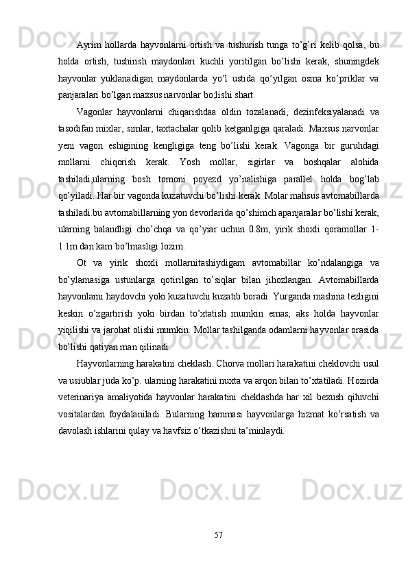Ayrim   hollarda   hayvonlarni   ortish   va   tushurish   tunga   to’g’ri   kelib   qolsa,   bu
holda   ortish,   tushirish   maydonlari   kuchli   yoritilgan   bo’lishi   kerak,   shuningdek
hayvonlar   yuklanadigan   maydonlarda   yo’l   ustida   qo’yilgan   osma   ko’priklar   va
panjaralari bo’lgan maxsus narvonlar bo;lishi shart. 
Vagonlar   hayvonlarni   chiqarishdaa   oldin   tozalanadi,   dezinfeksiyalanadi   va
tasodifan mixlar, simlar, taxtachalar qolib ketganlgiga qaraladi. Maxsus narvonlar
yeni   vagon   eshigining   kengligiga   teng   bo’lishi   kerak.   Vagonga   bir   guruhdagi
mollarni   chiqorish   kerak.   Yosh   mollar,   sigirlar   va   boshqalar   alohida
tashiladi,ularning   bosh   tomoni   poyezd   yo’nalishiga   parallel   holda   bog’lab
qo’yiladi. Har bir vagonda kuzatuvchi bo’lishi kerak. Molar mahsus avtomabillarda
tashiladi.bu avtomabillarning yon devorlarida qo’shimch apanjaralar bo’lishi kerak,
ularning   balandligi   cho’chqa   va   qo’yiar   uchun   0.8m,   yirik   shoxli   qoramollar   1-
1.1m dan kam bo’lmasligi lozim.  
Ot   va   yirik   shoxli   mollarnitashiydigam   avtomabillar   ko’ndalangiga   va
bo’ylamasiga   ustunlarga   qotirilgan   to’siqlar   bilan   jihozlangan.   Avtomabillarda
hayvonlarni haydovchi yoki kuzatuvchi kuzatib boradi. Yurganda mashina tezligini
keskin   o’zgartirish   yoki   birdan   to’xtatish   mumkin   emas,   aks   holda   hayvonlar
yiqilishi va jarohat olishi mumkin. Mollar tashilganda odamlarni hayvonlar orasida
bo’lishi qatiyan man qilinadi. 
Hayvonlarning harakatini cheklash. Chorva mollari harakatini cheklovchi usul
va usiublar juda ko’p. ularning harakatini nuxta va arqon bilan to’xtatiladi. Hozirda
veterinariya   amaliyotida   hayvonlar   harakatini   cheklashda   har   xil   bexush   qiluvchi
vositalardan   foydalaniladi.   Bularning   hammasi   hayvonlarga   hizmat   ko’rsatish   va
davolash ishlarini qulay va havfsiz o’tkazishni ta’minlaydi.   
 
 
 
 
 
57  
  