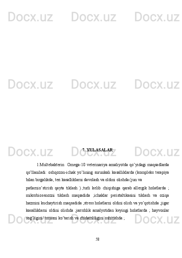  
 
 
 
 
 
 
 
 
 
 
 
 
 
 
 
 
 
7. XULASALAR  
 
1.Multebakterin     Omega-10   veterinariya   amaliyotda   qo’yidagi   maqsadlarda
qo’llaniladi:   oshqozon-ichak   yo’lining   surunkali   kasalliklarda   (kompleks   terapiya
bilan birgalikda, teri kasalliklarni davolash va oldini olishda (jun va 
patlarnio’stirish   qayta   tiklash   ).;turli   kelib   chiqishiga   qarab   allergik   holatlarda   ;
mikrobiosenozni   tiklash   maqsadida   ;ichaklar   peristaltikasini   tiklash   va   oziqa
hazmini kuchaytirish maqsadida ;stress holatlarni oldini olish va yo’qotishda ;jigar
kasalliklarni   oldini   olishda   ;jarrohlik   amalyotidan   keyingi   holatlarda   ;   hayvonlar
sog’ligini/ tonusni ko’tarish va chidamliligini oshirishda ; 
58  
  