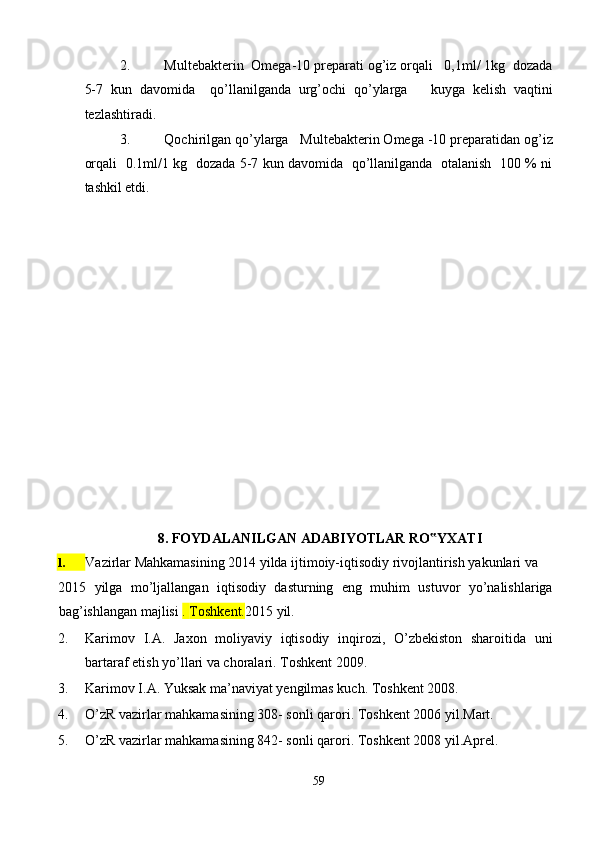 2. Multebakterin  Omega-10 preparati og’iz orqali   0,1ml/ 1kg  dozada
5-7   kun   davomida     qo’llanilganda   urg’ochi   qo’ylarga       kuyga   kelish   vaqtini
tezlashtiradi. 
3. Qochirilgan qo’ylarga   Multebakterin Omega -10 preparatidan og’iz
orqali   0.1ml/1 kg   dozada 5-7 kun davomida   qo’llanilganda   otalanish   100 % ni
tashkil etdi.   
 
 
 
 
 
 
 
 
 
 
 
 
 
 
8. FOYDALANILGAN ADABIYOTLAR RO YXATI ‟
Vazirlar Mahkamasining 2014 yilda ijtimoiy-iqtisodiy rivojlantirish yakunlari va 
2015   yilga   mo’ljallangan   iqtisodiy   dasturning   eng   muhim   ustuvor   yo’nalishlariga
bag’ishlangan majlisi  .  Toshkent. 2015 yil.  
2. Karimov   I.A.   Jaxon   moliyaviy   iqtisodiy   inqirozi,   O’zbekiston   sharoitida   uni
bartaraf etish yo’llari va choralari. Toshkent 2009.  
3. Karimov I.A. Yuksak ma’naviyat yengilmas kuch.  Toshkent 2008. 
4. O’zR vazirlar mahkamasining 308- sonli qarori.  Toshkent 2006 yil.Mart. 
5. O’zR vazirlar mahkamasining 842- sonli qarori.  Toshkent 2008 yil.Aprel. 
 
59  
 1.   