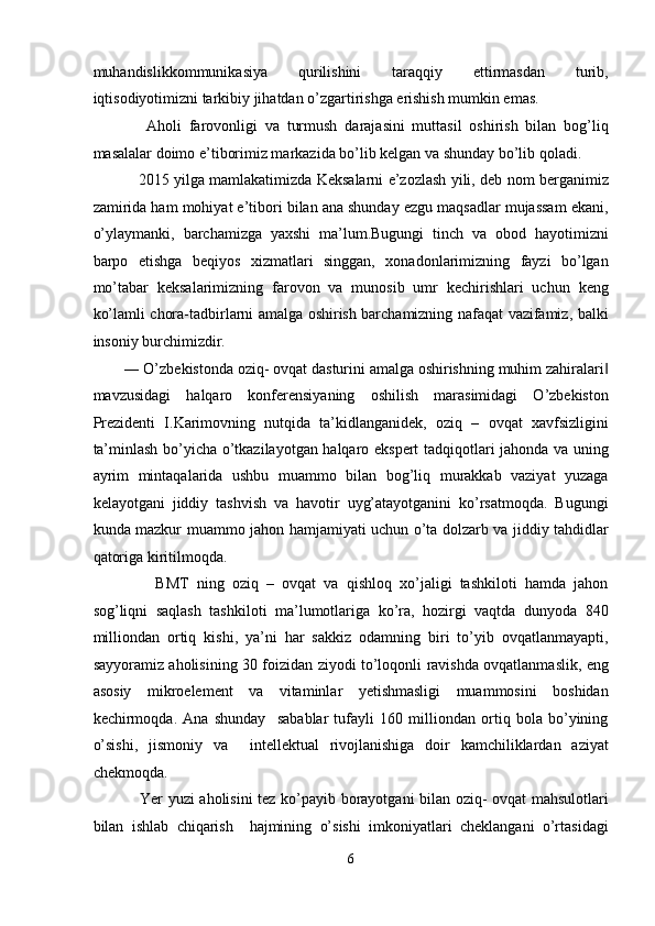 muhandislikkommunikasiya   qurilishini   taraqqiy   ettirmasdan   turib,
iqtisodiyotimizni tarkibiy jihatdan o’zgartirishga erishish mumkin emas.  
      Aholi   farovonligi   va   turmush   darajasini   muttasil   oshirish   bilan   bog’liq
masalalar doimo e’tiborimiz markazida bo’lib kelgan va shunday bo’lib qoladi. 
     2015 yilga mamlakatimizda Keksalarni e’zozlash yili, deb nom berganimiz
zamirida ham mohiyat e’tibori bilan ana shunday ezgu maqsadlar mujassam ekani,
o’ylaymanki,   barchamizga   yaxshi   ma’lum.Bugungi   tinch   va   obod   hayotimizni
barpo   etishga   beqiyos   xizmatlari   singgan,   xonadonlarimizning   fayzi   bo’lgan
mo’tabar   keksalarimizning   farovon   va   munosib   umr   kechirishlari   uchun   keng
ko’lamli chora-tadbirlarni amalga oshirish barchamizning nafaqat vazifamiz, balki
insoniy burchimizdir.  
― O’zbekistonda oziq- ovqat dasturini amalga oshirishning muhim zahiralari‖
mavzusidagi   halqaro   konferensiyaning   oshilish   marasimidagi   O’zbekiston
Prezidenti   I.Karimovning   nutqida   ta’kidlanganidek,   oziq   –   ovqat   xavfsizligini
ta’minlash bo’yicha o’tkazilayotgan halqaro ekspert tadqiqotlari jahonda va uning
ayrim   mintaqalarida   ushbu   muammo   bilan   bog’liq   murakkab   vaziyat   yuzaga
kelayotgani   jiddiy   tashvish   va   havotir   uyg’atayotganini   ko’rsatmoqda.   Bugungi
kunda mazkur muammo jahon hamjamiyati uchun o’ta dolzarb va jiddiy tahdidlar
qatoriga kiritilmoqda.  
        BMT   ning   oziq   –   ovqat   va   qishloq   xo’jaligi   tashkiloti   hamda   jahon
sog’liqni   saqlash   tashkiloti   ma’lumotlariga   ko’ra,   hozirgi   vaqtda   dunyoda   840
milliondan   ortiq   kishi,   ya’ni   har   sakkiz   odamning   biri   to’yib   ovqatlanmayapti,
sayyoramiz aholisining 30 foizidan ziyodi to’loqonli ravishda ovqatlanmaslik, eng
asosiy   mikroelement   va   vitaminlar   yetishmasligi   muammosini   boshidan
kechirmoqda.   Ana   shunday     sabablar   tufayli   160   milliondan   ortiq   bola   bo’yining
o’sishi,   jismoniy   va     intellektual   rivojlanishiga   doir   kamchiliklardan   aziyat
chekmoqda.  
     Yer yuzi aholisini tez ko’payib borayotgani bilan oziq- ovqat mahsulotlari
bilan   ishlab   chiqarish     hajmining   o’sishi   imkoniyatlari   cheklangani   o’rtasidagi
6  
  