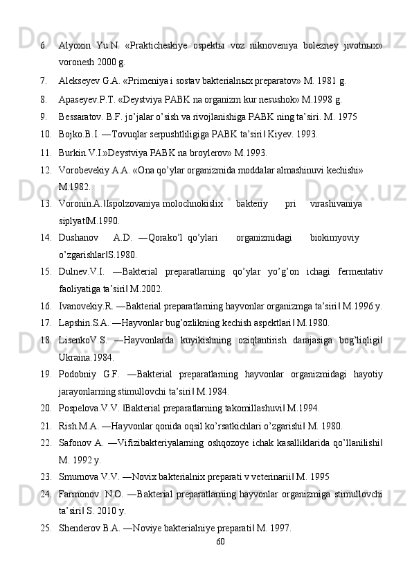 6. Alyoxin   Yu.N.   «Prakticheskiye   ospektы   voz   niknoveniya   bolezney   jivotnыx»
voronesh 2000 g. 
7. Alekseyev G.A. «Primeniya i sostav bakterialn ы x preparatov» M. 1981 g. 
8. Apaseyev.P.T. «Deystviya PABK na organizm kur nesushok» M.1998 g. 
9. Bessaratov. B.F. jo’jalar o’sish va rivojlanishiga PABK ning ta’siri.  M. 1975 
10. Bojko.B.I. ―Tovuqlar serpushtliligiga PABK ta’siri  Kiyev. 1993. ‖
11. Burkin.V.I.»Deystviya PABK na broylerov» M.1993. 
12. Vorobevekiy A.A. «Ona qo’ylar organizmida moddalar almashinuvi kechishi» 
M.1982. 
13. Voronin.A. Ispolzovaniya 	
‖ molochnokislix  bakteriy  pri  virashivaniya
siplyat M.1990. 	
‖
14. Dushanov  A.D.  ―Qorako’l  qo’ylari  organizmidagi  biokimyoviy
o’zgarishlar S.1980. 	
‖
15. Dulnev.V.I.   ―Bakterial   preparatlarning   qo’ylar   yo’g’on   ichagi   fermentativ
faoliyatiga ta’siri  M.2002. 	
‖
16. Ivanovekiy.R. ―Bakterial preparatlarning hayvonlar organizmga ta’siri  M.1996 y.	
‖
17. Lapshin.S.A. ―Hayvonlar bug’ozlikning kechish aspektlari  M.1980. 	
‖
18. LisenkoV.S.   ―Hayvonlarda   kuyikishning   oziqlantirish   darajasiga   bog’liqligi	
‖
Ukraina.1984. 
19. Podobniy   G.F.   ―Bakterial   preparatlarning   hayvonlar   organizmidagi   hayotiy
jarayonlarning stimullovchi ta’siri  M.1984. 	
‖
20. Pospelova.V.V.  Bakterial preparatlarning takomillashuvi  M.1994. 	
‖ ‖
21. Rish.M.A. ―Hayvonlar qonida oqsil ko’rsatkichlari o’zgarishi  M. 1980. 	
‖
22. Safonov   A.   ―Vifizibakteriyalarning   oshqozoye   ichak   kasalliklarida   qo’llanilishi	
‖
M. 1992 y. 
23. Smurnova V.V. ―Novix bakterialnix preparati v veterinarii  M. 1995 	
‖
24. Farmonov.   N.O.   ―Bakterial   preparatlarning   hayvonlar   organizmiga   stimullovchi
ta’siri  S. 2010 y. 	
‖
25. Shenderov B.A. ―Noviye bakterialniye preparati  M. 1997. 	
‖
60  
  