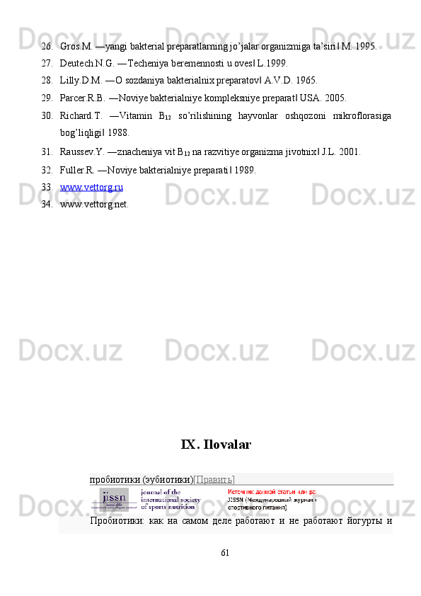 26. Gros.M. ―yangi bakterial preparatlarning jo’jalar organizmiga ta’siri  M. 1995. ‖
27. Deutech.N.G. ―Techeniya beremennosti u oves  L.1999. 	
‖
28. Lilly.D.M. ―O sozdaniya bakterialnix preparatov  A.V.D. 1965. 
‖
29. Parcer.R.B. ―Noviye bakterialniye kompleksniye preparat  USA. 2005. 	
‖
30. Richard.T.   ―Vitamin   B
12   so’rilishining   hayvonlar   oshqozoni   mikroflorasiga
bog’liqligi  1988. 	
‖
31. Raussev.Y. ―znacheniya vit B
12  na razvitiye organizma jivotnix  J.L. 2001. 	
‖
32. Fuller.R. ―Noviye bakterialniye preparati  1989. 	
‖
33. www.vettorg.ru     
34. www.vettorg.net. 
 
 
 
 
 
 
 
 
 
 
 
 
 
 
IX. Ilovalar 
 
пробиотики (эубиотики) [ Править ]  
Пробиотики:   как   на   самом   деле   работают   и   не   работают   йогурты   и
 
61  
  
