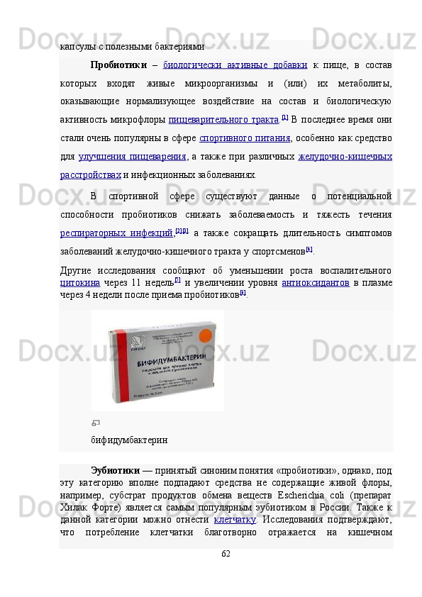 капсулы с полезными бактериями 
Пробиотики   –   биологически   активные   добавки   к   пище,   в   состав
которых   входят   живые   микроорганизмы   и   (или)   их   метаболиты,
оказывающие   нормализующее   воздействие   на   состав   и   биологическую
активность микрофлоры   пищеварительного  тракта . [1]
  В последнее время они
стали очень популярны в сфере   спортивного питания ,  особенно как средство
для   улучшения   пищеварения ,   а   также   при   различных   желудочно    -   кишечных   
расстройствах   и инфекционных заболеваниях. 
В   спортивной   сфере   существуют   данные   о   потенциальной
способности   пробиотиков   снижать   заболеваемость   и   тяжесть   течения
респираторных   инфекций , [2 ][3]
  а   также   сокращать   длительность   симптомов
заболеваний желудочно-кишечного тракта у спортсменов [4]
.
Другие   исследования   сообщают   об   уменьшении   роста   воспалительного
цитокина   через   11   недель [5]
  и   увеличении   уровня   антиоксидантов   в   плазме
через 4 недели после приема пробиотиков [6]
.  
 
бифидумбактерин 
Эубиотики  — принятый синоним понятия «пробиотики», однако, под
эту   категорию   вполне   подпадают   средства   не   содержащие   живой   флоры,
например,   субстрат   продуктов   обмена   веществ   Escherichia   coli   (препарат
Хилак   Форте)   является   самым   популярным   эубиотиком   в   России.   Также   к
данной   категории   можно   отнести   клетчатку .   Исследования   подтверждают,
что   потребление   клетчатки   благотворно   отражается   на   кишечном
62  
  