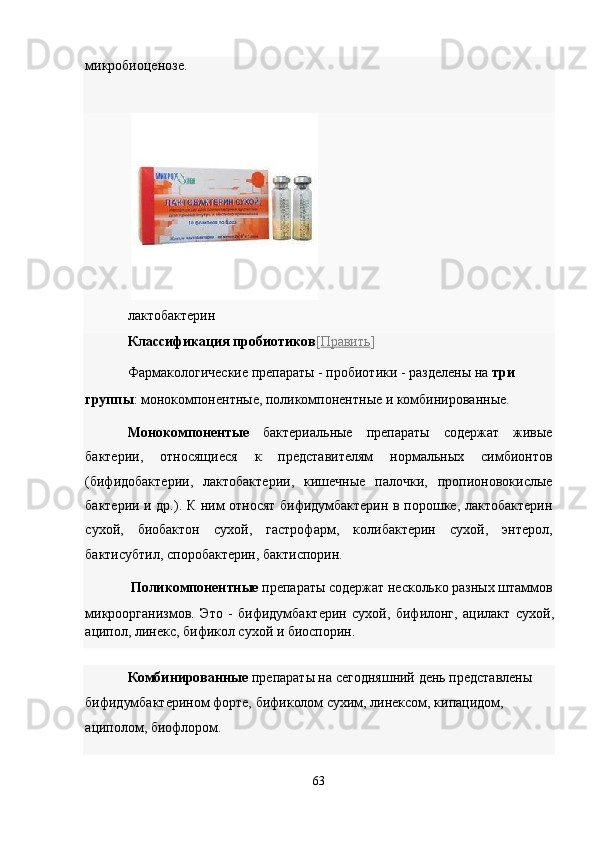 микробиоценозе. 
 
лактобактерин 
Классификация пробиотиков [ Править ]  
Фармакологические препараты - пробиотики - разделены на  три 
группы : монокомпонентные, поликомпонентные и комбинированные. 
Монокомпонентые   бактериальные   препараты   содержат   живые
бактерии,   относящиеся   к   представителям   нормальных   симбионтов
(бифидобактерии,   лактобактерии,   кишечные   палочки,   пропионовокислые
бактерии и др.). К ним относят бифидумбактерин в порошке, лактобактерин
сухой,   биобактон   сухой,   гастрофарм,   колибактерин   сухой,   энтерол,
бактисубтил, споробактерин, бактиспорин. 
Поликомпонентные  препараты содержат несколько разных штаммов 
микроорганизмов.   Это   -   бифидумбактерин   сухой,   бифилонг,   ацилакт   сухой,
аципол, линекс, бификол сухой и биоспорин. 
Комбинированные  препараты на сегодняшний день представлены 
бифидумбактерином форте, бификолом сухим, линексом, кипацидом, 
ациполом, биофлором. 
 
63  
  