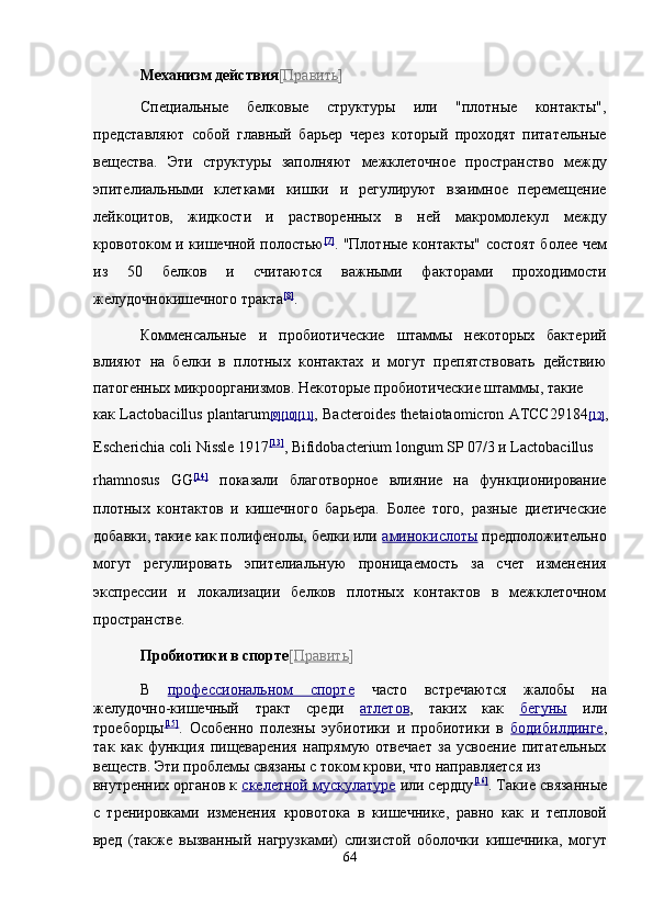 Механизм действия [ Править ]  
Специальные   белковые   структуры   или   "плотные   контакты",
представляют   собой   главный   барьер   через   который   проходят   питательные
вещества.   Эти   структуры   заполняют   межклеточное   пространство   между
эпителиальными   клетками   кишки   и   регулируют   взаимное   перемещение
лейкоцитов,   жидкости   и   растворенных   в   ней   макромолекул   между
кровотоком и кишечной полостью [7]
.   "Плотные контакты" состоят более чем
из   50   белков   и   считаются   важными   факторами   проходимости
желудочнокишечного тракта [8]
.  
Комменсальные   и   пробиотические   штаммы   некоторых   бактерий
влияют   на   белки   в   плотных   контактах   и   могут   препятствовать   действию
патогенных микроорганизмов. Некоторые пробиотические штаммы, такие 
как Lactobacillus plantarum [9    ][10    ][11]    ,   Bacteroides thetaiotaomicron ATCC29184 [12] ,
Escherichia coli Nissle 1917 [13]
,  Bifidobacterium longum SP 07/3 и Lactobacillus 
rhamnosus   GG [14]
  показали   благотворное   влияние   на   функционирование
плотных   контактов   и   кишечного   барьера.   Более   того,   разные   диетические
добавки, такие как полифенолы, белки или   аминокислоты   предположительно
могут   регулировать   эпителиальную   проницаемость   за   счет   изменения
экспрессии   и   локализации   белков   плотных   контактов   в   межклеточном
пространстве. 
Пробиотики в спорте [ Править ]  
В   профессиональном   спорт    е     часто   встречаются   жалобы   на
желудочно-кишечный   тракт   среди   атлетов ,   таких   как   бегуны   или
троеборцы [15]
.   Особенно   полезны   эубиотики   и   пробиотики   в   бодибилдинге ,
так   как   функция   пищеварения   напрямую   отвечает   за   усвоение   питательных
веществ. Эти проблемы связаны с током крови, что направляется из 
внутренних органов к   скелетной мускулатуре   или сердцу [16]
.  Такие связанные
с   тренировками   изменения   кровотока   в   кишечнике,   равно   как   и   тепловой
вред   (также   вызванный   нагрузками)   слизистой   оболочки   кишечника,   могут
64  
  