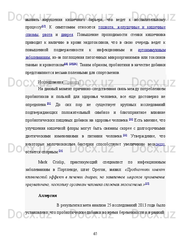 вызвать   нарушения   кишечного   барьера,   что   ведет   к   воспалительному
процессу [17]
.   К   симптомам   относятся   тошнота,   желудочные   и   кишечные
спазмы ,   рвота   и   диарея .   Повышение   проходимости   стенки   кишечника
приводит   к   наличию   в   крови   эндотоксинов,   что   в   свою   очередь   ведет   к
повышенной   подверженности   к   инфекционным   и   аутоиммунным
заболеваниям ,   из-за поглощения патогенных микроорганизмов или токсинов
тканью и кровотоком [18]
  [19 ][20]
.  Таким образом, пробиотики в качестве добавки
представляются весьма полезными для спортсменов. 
Исследования [ Править ]  
На данный момент причинно-следственная связь между потреблением
пробиотиков   и   пользой   для   здоровья   человека,   все   еще   достоверно   не
определена. [21]
  До   сих   пор   не   существует   крупных   исследований
подтверждающих   положительный   симбиоз   и   благоприятное   влияние
пробиотических пищевых добавок на здоровье человека. [22]
  Есть мнение, что
улучшения   кишечной   флоры   могут   быть   связаны   скорее   с   долгосрочными
диетическими   изменениями   в   питании   человека. [23]
  Утверждение,   что
некоторые   молочнокислые   бактерии   способствуют   увеличению   веса [24    ][25]    ,
остается спорным. [26]
 
Mark   Crislip,   практикующий   специалист   по   инфекционным
заболеваниям   в   Портленде,   штат   Орегон,   заявил:   «Пробиотики   имеют
клинический   эффект   в   лечении   диареи,   но   заявленное   широкое   применение
преувеличено, поскольку организм человека сложная экосистема.» [27]
 
Аллергия  
В результатах мета анализа 25 исследований 2013 года было 
установлено, что пробиотические добавки во время беременности и в ранний 
 
65  
  