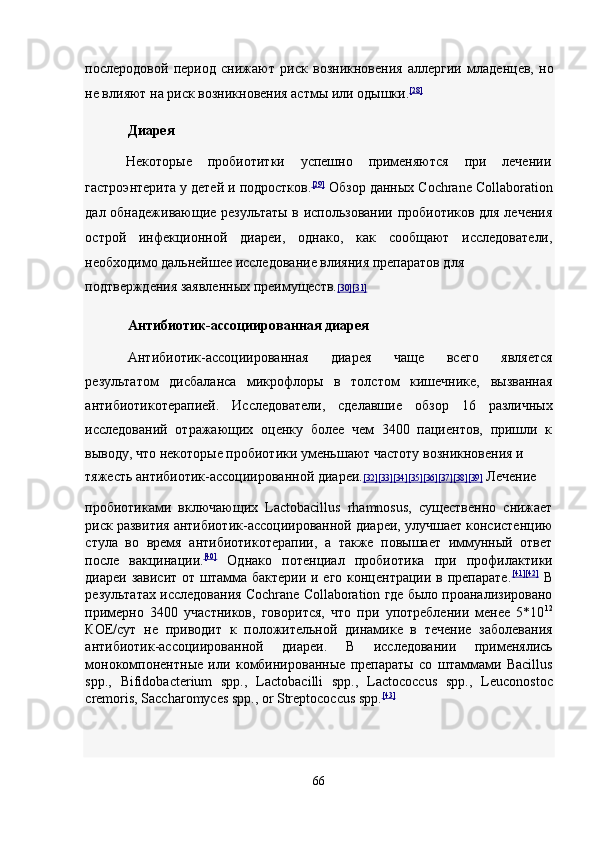 послеродовой   период   снижают   риск   возникновения   аллергии   младенцев,   но
не влияют на риск возникновения астмы или одышки. [28]
 
Диарея  
Некоторые  пробиотитки  успешно  применяются  при  лечении 
гастроэнтерита у детей и подростков. [29]
  Обзор данных Cochrane Collaboration
дал обнадеживающие результаты в использовании пробиотиков для лечения
острой   инфекционной   диареи,   однако,   как   сообщают   исследователи,
необходимо дальнейшее исследование влияния препаратов для 
подтверждения заявленных преимуществ. [30    ][31]     
Антибиотик-ассоциированная диарея  
Антибиотик-ассоциированная   диарея   чаще   всего   является
результатом   дисбаланса   микрофлоры   в   толстом   кишечнике,   вызванная
антибиотикотерапией.   Исследователи,   сделавшие   обзор   16   различных
исследований   отражающих   оценку   более   чем   3400   пациентов,   пришли   к
выводу, что некоторые пробиотики уменьшают частоту возникновения и 
тяжесть антибиотик-ассоциированной диареи. [32    ][33    ][34    ][35    ][36    ][37    ][38    ][39]      Лечение 
пробиотиками   включающих   Lactobacillus   rhamnosus,   существенно   снижает
риск развития антибиотик-ассоциированной диареи, улучшает консистенцию
стула   во   время   антибиотикотерапии,   а   также   повышает   иммунный   ответ
после   вакцинации. [40]
  Однако   потенциал   пробиотика   при   профилактики
диареи зависит от штамма бактерии и его концентрации в препарате. [41 ][42]
  В
результатах исследования Cochrane Collaboration где было проанализировано
примерно   3400   участников,   говорится,   что   при   употреблении   менее   5*10 12
КОЕ/сут   не   приводит   к   положительной   динамике   в   течение   заболевания
антибиотик-ассоциированной   диареи.   В   исследовании   применялись
монокомпонентные   или   комбинированные   препараты   со   штаммами   Bacillus
spp.,   Bifidobacterium   spp.,   Lactobacilli   spp.,   Lactococcus   spp.,   Leuconostoc
cremoris, Saccharomyces spp., or Streptococcus spp. [43]
 
66  
  
