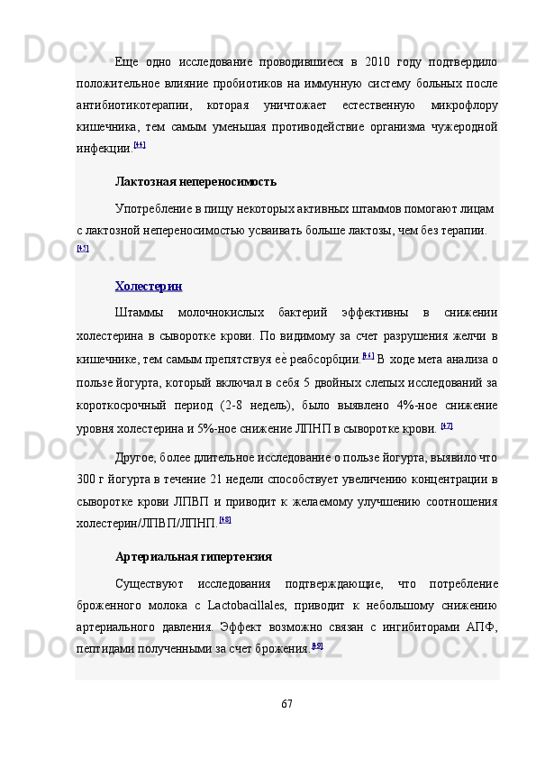 Еще   одно   исследование   проводившиеся   в   2010   году   подтвердило
положительное   влияние   пробиотиков   на   иммунную   систему   больных   после
антибиотикотерапии,   которая   уничтожает   естественную   микрофлору
кишечника,   тем   самым   уменьшая   противодействие   организма   чужеродной
инфекции. [44]
 
Лактозная непереносимость  
Употребление в пищу некоторых активных штаммов помогают лицам 
с лактозной непереносимостью усваивать больше лактозы, чем без терапии.
[45]
 
Холестерин  
Штаммы   молочнокислых   бактерий   эффективны   в   снижении
холестерина   в   сыворотке   крови.   По   видимому   за   счет   разрушения   желчи   в
кишечнике, тем самым препятствуя ее? реабсорбции. [46]
  В ходе мета анализа о
пользе йогурта, который включал в себя 5 двойных слепых исследований за
короткосрочный   период   (2-8   недель),   было   выявлено   4%-ное   снижение
уровня холестерина и 5%-ное снижение ЛПНП в сыворотке крови.   [47]
 
Другое, более длительное исследование о пользе йогурта, выявило что
300 г йогурта в течение 21 недели способствует увеличению концентрации в
сыворотке   крови   ЛПВП   и   приводит   к   желаемому   улучшению   соотношения
холестерин/ЛПВП/ЛПНП. [48]
 
Артериальная гипертензия  
Существуют   исследования   подтверждающие,   что   потребление
броженного   молока   с   Lactobacillales,   приводит   к   небольшому   снижению
артериального   давления.   Эффект   возможно   связан   с   ингибиторами   АПФ,
пептидами полученными за счет брожения. [49]
 
 
67  
  