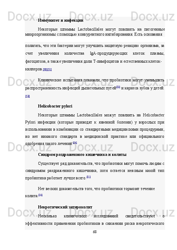 Иммунитет и инфекции  
Некоторые   штаммы   Lactobacillales   могут   повлиять   на   патогенные
микроорганизмы с помощью конкурентного ингибирования. Есть основания 
полагать, что эти бактерии могут улучшить защитную реакцию организма, за
счет   увеличения   количества   IgA-продуцирующих   клеток   плазмы,
фагоцитоза, а также увеличения доли Т-лимфоцитов и естественных клеток-
киллеров. [50    ][51]     
Клинические   испытания   показали,   что   пробиотики   могут   уменьшить
распространенность инфекций дыхательных путей [52]
  и кариеса зубов у детей.
[53]  
Helicobacter pylori  
Некоторые   штаммы   Lactobacillales   можут   повлиять   на   Helicobacter
Pylori   инфекции   (которые   приводят   к   язвенной   болезни)   у   взрослых   при
использовании в комбинации со стандартными медицинскими процедурами,
но   нет   никакого   стандарта   в   медицинской   практике   или   официального
одобрения такого лечения. [54]
 
Синдром раздраженного кишечника и колиты  
Существует ряд доказательств, что пробиотики могут помочь людям с
синдромом   раздраженного   кишечника,   хотя   остается   неясным   какой   тип
пробиотика работает лучше всего. [55]
 
Нет веских доказательств того, что пробиотики тормозят течение 
колита. [56]
 
Некротический энтероколит  
Несколько   клинических   исследований   свидетельствуют   о
эффективности   применения   пробиотиков   в   снижении   риска   некротического
68  
  