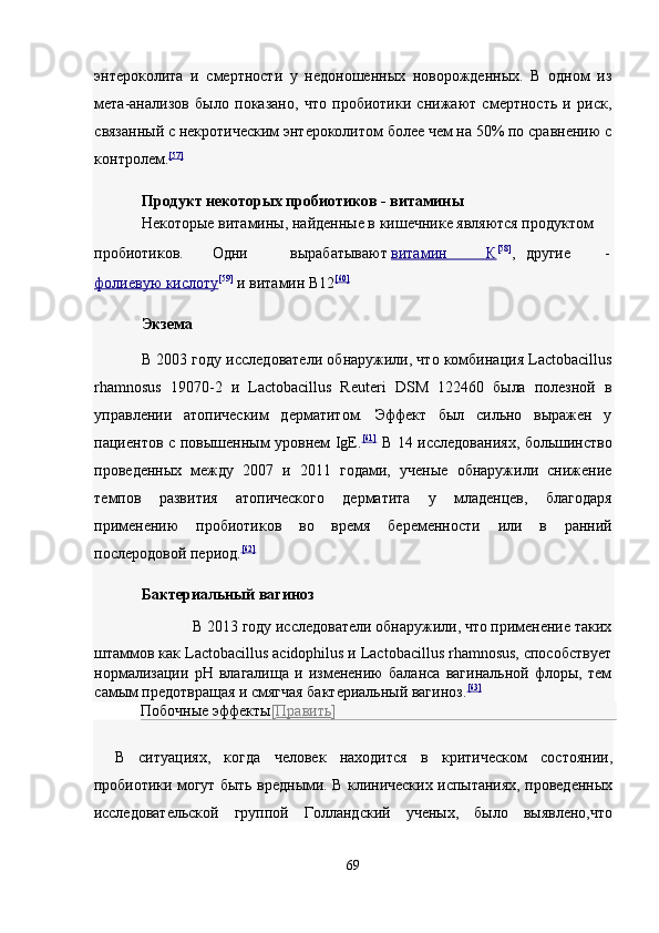 энтероколита   и   смертности   у   недоношенных   новорожденных.   В   одном   из
мета-анализов   было   показано,   что   пробиотики   снижают   смертность   и   риск,
связанный с некротическим энтероколитом более чем на 50% по сравнению с
контролем. [57]
 
Продукт некоторых пробиотиков - витамины  
Некоторые витамины, найденные в кишечнике являются продуктом 
пробиотиков.  Одни  вырабатывают   витамин                  К    [58]
,   другие  -  
фолиевую     кислот    у   [59]
  и витамин В12 [60]
 
Экзема  
В 2003 году исследователи обнаружили, что комбинация Lactobacillus
rhamnosus   19070-2   и   Lactobacillus   Reuteri   DSM   122460   была   полезной   в
управлении   атопическим   дерматитом.   Эффект   был   сильно   выражен   у
пациентов с повышенным уровнем IgE. [61]
  В 14 исследованиях, большинство
проведенных   между   2007   и   2011   годами,   ученые   обнаружили   снижение
темпов   развития   атопического   дерматита   у   младенцев,   благодаря
применению   пробиотиков   во   время   беременности   или   в   ранний
послеродовой период. [62]
 
Бактериальный вагиноз  
В 2013 году исследователи обнаружили, что применение таких 
штаммов как Lactobacillus acidophilus и Lactobacillus rhamnosus, способствует
нормализации   рН   влагалища   и   изменению   баланса   вагинальной   флоры,   тем
самым предотвращая и смягчая бактериальный вагиноз. [63]
 
Побочные эффекты [ Править ]  
В   ситуациях,   когда   человек   находится   в   критическом   состоянии,
пробиотики могут быть вредными. В клинических испытаниях, проведенных
исследовательской   группой   Голландский   ученых,   было   выявлено,что
 
69  
  