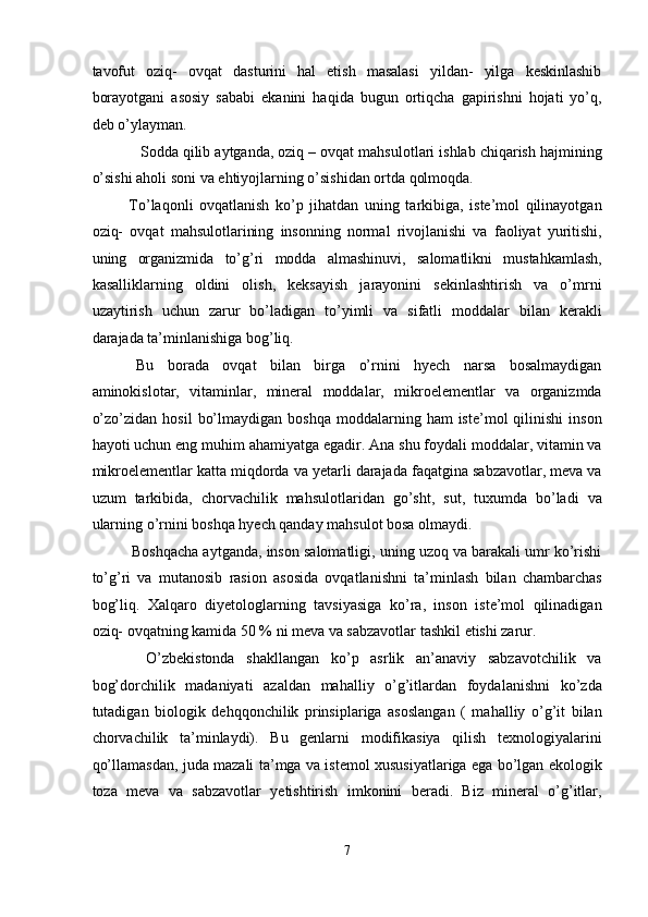 tavofut   oziq-   ovqat   dasturini   hal   etish   masalasi   yildan-   yilga   keskinlashib
borayotgani   asosiy   sababi   ekanini   haqida   bugun   ortiqcha   gapirishni   hojati   yo’q,
deb o’ylayman. 
    Sodda qilib aytganda, oziq – ovqat mahsulotlari ishlab chiqarish hajmining
o’sishi aholi soni va ehtiyojlarning o’sishidan ortda qolmoqda.   
  To’laqonli   ovqatlanish   ko’p   jihatdan   uning   tarkibiga,   iste’mol   qilinayotgan
oziq-   ovqat   mahsulotlarining   insonning   normal   rivojlanishi   va   faoliyat   yuritishi,
uning   organizmida   to’g’ri   modda   almashinuvi,   salomatlikni   mustahkamlash,
kasalliklarning   oldini   olish,   keksayish   jarayonini   sekinlashtirish   va   o’mrni
uzaytirish   uchun   zarur   bo’ladigan   to’yimli   va   sifatli   moddalar   bilan   kerakli
darajada ta’minlanishiga bog’liq. 
  Bu   borada   ovqat   bilan   birga   o’rnini   hyech   narsa   bosalmaydigan
aminokislotar,   vitaminlar,   mineral   moddalar,   mikroelementlar   va   organizmda
o’zo’zidan  hosil   bo’lmaydigan  boshqa  moddalarning  ham   iste’mol   qilinishi   inson
hayoti uchun eng muhim ahamiyatga egadir. Ana shu foydali moddalar, vitamin va
mikroelementlar katta miqdorda va yetarli darajada faqatgina sabzavotlar, meva va
uzum   tarkibida,   chorvachilik   mahsulotlaridan   go’sht,   sut,   tuxumda   bo’ladi   va
ularning o’rnini boshqa hyech qanday mahsulot bosa olmaydi. 
   Boshqacha aytganda, inson salomatligi, uning uzoq va barakali umr ko’rishi
to’g’ri   va   mutanosib   rasion   asosida   ovqatlanishni   ta’minlash   bilan   chambarchas
bog’liq.   Xalqaro   diyetologlarning   tavsiyasiga   ko’ra,   inson   iste’mol   qilinadigan
oziq- ovqatning kamida 50 % ni meva va sabzavotlar tashkil etishi zarur. 
    O’zbekistonda   shakllangan   ko’p   asrlik   an’anaviy   sabzavotchilik   va
bog’dorchilik   madaniyati   azaldan   mahalliy   o’g’itlardan   foydalanishni   ko’zda
tutadigan   biologik   dehqqonchilik   prinsiplariga   asoslangan   (   mahalliy   o’g’it   bilan
chorvachilik   ta’minlaydi).   Bu   genlarni   modifikasiya   qilish   texnologiyalarini
qo’llamasdan, juda mazali ta’mga va istemol xususiyatlariga ega bo’lgan ekologik
toza   meva   va   sabzavotlar   yetishtirish   imkonini   beradi.   Biz   mineral   o’g’itlar,
 
7  
  