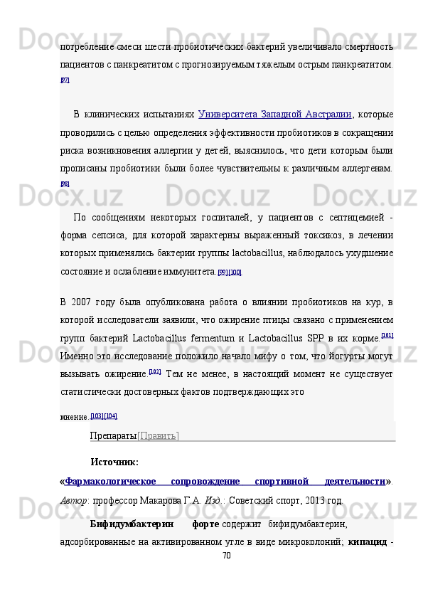 потребление смеси шести пробиотических бактерий увеличивало смертность
пациентов с панкреатитом с прогнозируемым тяжелым острым панкреатитом.
[97]
 
В   клинических   испытаниях   Университета   Западной   Австралии ,   которые
проводились с целью определения эффективности пробиотиков в сокращении
риска возникновения аллергии у детей, выяснилось, что дети которым были
прописаны пробиотики были более чувствительны  к различным  аллергенам.
[98]
 
По   сообщениям   некоторых   госпиталей,   у   пациентов   с   септицемией   -
форма   сепсиса,   для   которой   характерны   выраженный   токсикоз,   в   лечении
которых применялись бактерии группы lactobacillus, наблюдалось ухудшение
состояние и ослабление иммунитета. [99    ][100]     
В   2007   году   была   опубликована   работа   о   влиянии   пробиотиков   на   кур,   в
которой исследователи заявили, что ожирение птицы связано с применением
групп   бактерий   Lactobacillus   fermentum   и   Lactobacillus   SPP   в   их   корме. [101]
Именно   это   исследование   положило   начало   мифу   о   том,   что   йогурты   могут
вызывать   ожирение. [102]
  Тем   не   менее,   в   настоящий   момент   не   существует
статистически достоверных фактов подтверждающих это 
мнение. [103    ][104]     
Препараты [ Править ]  
Источник:  
« Фармакологическое              сопровождение              спортивной              деятельност    и    » . 
Автор : профессор Макарова Г.А.  Изд. : Советский спорт, 2013 год. 
Бифидумбактерин  форте  содержит  бифидумбактерин,
адсорбированные   на   активированном   угле   в   виде   микроколоний;   кипацид   -
70  
  