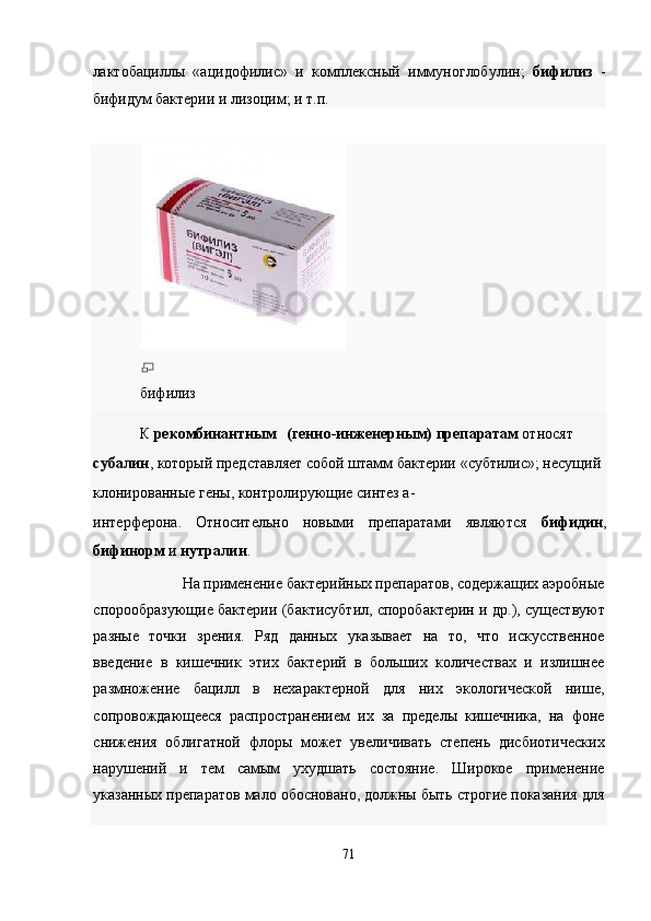 лактобациллы   «ацидофилис»   и   комплексный   иммуноглобулин;   бифилиз   -
бифидум бактерии и лизоцим; и т.п. 
 
бифилиз 
К  рекомбинантным  (генно-инженерным) препаратам  относят 
субалин , который представляет собой штамм бактерии «субтилис»; несущий 
клонированные гены, контролирующие синтез а-
интерферона.   Относительно   новыми   препаратами   являются   бифидин ,
бифинорм  и  нутралин . 
На применение бактерийных препаратов, содержащих аэробные 
спорообразующие бактерии (бактисубтил, споробактерин и др.), существуют
разные   точки   зрения.   Ряд   данных   указывает   на   то,   что   искусственное
введение   в   кишечник   этих   бактерий   в   больших   количествах   и   излишнее
размножение   бацилл   в   нехарактерной   для   них   экологической   нише,
сопровождающееся   распространением   их   за   пределы   кишечника,   на   фоне
снижения   облигатной   флоры   может   увеличивать   степень   дисбиотических
нарушений   и   тем   самым   ухудшать   состояние.   Широкое   применение
указанных препаратов мало обосновано, должны быть строгие показания для
 
71  
  