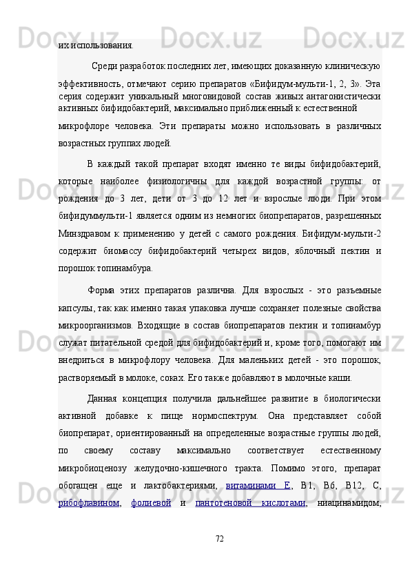 их использования. 
Среди разработок последних лет, имеющих доказанную клиническую 
эффективность,   отмечают   серию   препаратов   «Бифидум-мульти-1,   2,   3».   Эта
серия   содержит   уникальный   многовидовой   состав   живых   антагонистически
активных бифидобактерий, максимально приближенный к естественной 
микрофлоре   человека.   Эти   препараты   можно   использовать   в   различных
возрастных группах людей. 
В   каждый   такой   препарат   входят   именно   те   виды   бифидобактерий,
которые   наиболее   физиологичны   для   каждой   возрастной   группы:   от
рождения   до   3   лет,   дети   от   3   до   12   лет   и   взрослые   люди.   При   этом
бифидуммульти-1 является одним из немногих биопрепаратов, разрешенных
Минздравом   к   применению   у   детей   с   самого   рождения.   Бифидум-мульти-2
содержит   биомассу   бифидобактерий   четырех   видов,   яблочный   пектин   и
порошок топинамбура. 
Форма   этих   препаратов   различна.   Для   взрослых   -   это   разъемные
капсулы, так как именно такая упаковка лучше сохраняет полезные свойства
микроорганизмов.   Входящие   в   состав   биопрепаратов   пектин   и   топинамбур
служат питательной средой для бифидобактерий и, кроме того, помогают им
внедриться   в   микрофлору   человека.   Для   маленьких   детей   -   это   порошок,
растворяемый в молоке, соках. Его также добавляют в молочные каши. 
Данная   концепция   получила   дальнейшее   развитие   в   биологически
активной   добавке   к   пище   нормоспектрум.   Она   представляет   собой
биопрепарат,   ориентированный   на  определенные   возрастные   группы   людей,
по   своему   составу   максимально   соответствует   естественному
микробиоценозу   желудочно-кишечного   тракта.   Помимо   этого,   препарат
обогащен   еще   и   лактобактериями,   витаминами   Е ,   В1,   В6,   В12,   С,
рибофлавином ,   фолиевой   и   пантотеновой   кислотам    и   ,   ниацинамидом,
72  
  