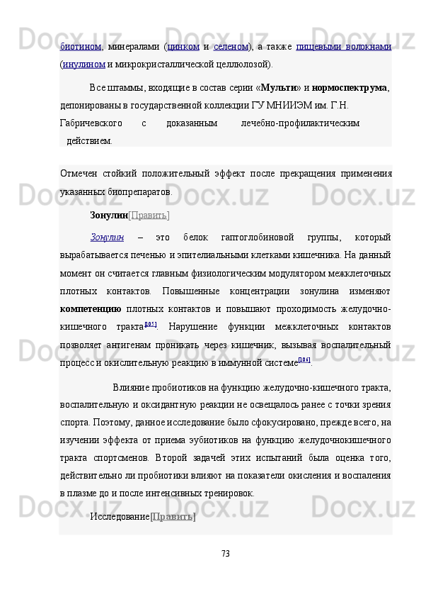 биотином ,   минералами   ( цинком   и   селеном ) ,   а   также   пищевыми   волокнам    и  
( инулином   и микрокристаллической целлюлозой). 
Все штаммы, входящие в состав серии « Мульти » и  нормоспектрума ,
депонированы в государственной коллекции ГУ МНИИЭМ им. Г.Н. 
Габричевского  с  доказанным  лечебно-профилактическим 
действием. 
Отмечен   стойкий   положительный   эффект   после   прекращения   применения
указанных биопрепаратов. 
Зонулин [ Править ]  
Зонулин   –   это   белок   гаптоглобиновой   группы,   который
вырабатывается печенью и эпителиальными клетками кишечника. На данный
момент он считается главным физиологическим модулятором межклеточных
плотных   контактов.   Повышенные   концентрации   зонулина   изменяют
компетенцию   плотных   контактов   и   повышают   проходимость   желудочно-
кишечного   тракта [105]
.   Нарушение   функции   межклеточных   контактов
позволяет   антигенам   проникать   через   кишечник,   вызывая   воспалительный
процесс и окислительную реакцию в иммунной системе [106]
.  
Влияние пробиотиков на функцию желудочно-кишечного тракта, 
воспалительную и оксидантную реакции не освещалось ранее с точки зрения
спорта. Поэтому, данное исследование было сфокусировано, прежде всего, на
изучении   эффекта   от   приема   эубиотиков   на   функцию   желудочнокишечного
тракта   спортсменов.   Второй   задачей   этих   испытаний   была   оценка   того,
действительно ли пробиотики влияют на показатели окисления и воспаления
в плазме до и после интенсивных тренировок. 
Исследование [ Править ]  
 
73  
  