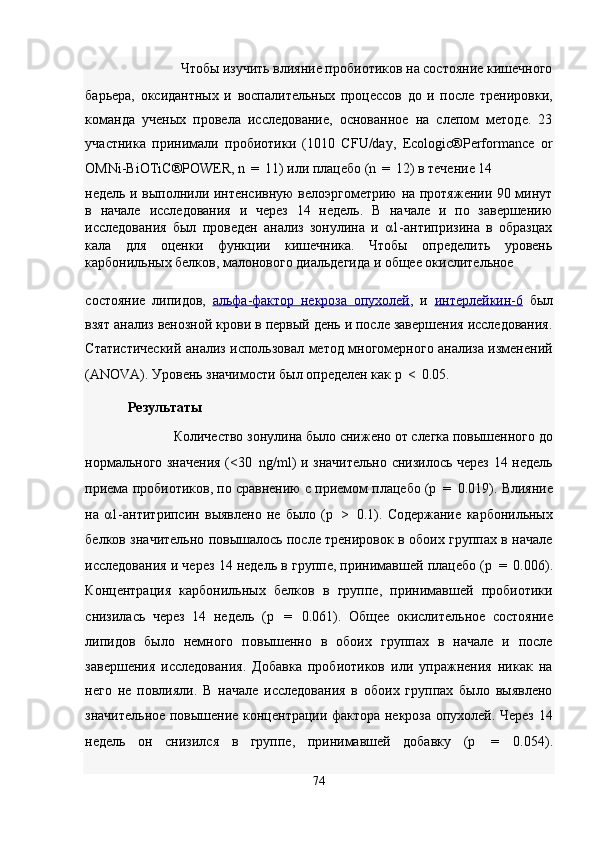 Чтобы изучить влияние пробиотиков на состояние кишечного 
барьера,   оксидантных   и   воспалительных   процессов   до   и   после   тренировки,
команда   ученых   провела   исследование,   основанное   на   слепом   методе.   23
участника   принимали   пробиотики   (1010   CFU/day,   Ecologic®Performance   or
OMNi-BiOTiC®POWER, n  =  11) или плацебо (n  =  12) в течение 14 
недель и выполнили интенсивную велоэргометрию на протяжении 90 минут
в   начале   исследования   и   через   14   недель.   В   начале   и   по   завершению
исследования   был   проведен   анализ   зонулина   и   α1-антипризина   в   образцах
кала   для   оценки   функции   кишечника.   Чтобы   определить   уровень
карбонильных белков, малонового диальдегида и общее окислительное 
состояние   липидов,   альфа    -   фактор   некроза   опухолей    ,   и   интерлейкин    -   6     был
взят анализ венозной крови в первый день и после завершения исследования.
Статистический анализ использовал метод многомерного анализа изменений
(ANOVA). Уровень значимости был определен как p  <  0.05. 
Результаты  
Количество зонулина было снижено от слегка повышенного до 
нормального значения (<30   ng/ml) и значительно снизилось через 14 недель
приема пробиотиков, по сравнению с приемом плацебо (p  =  0.019). Влияние
на   α1-антитрипсин   выявлено   не   было   (p   >   0.1).   Содержание   карбонильных
белков значительно повышалось после тренировок в обоих группах в начале
исследования и через 14 недель в группе, принимавшей плацебо (p  =  0.006).
Концентрация   карбонильных   белков   в   группе,   принимавшей   пробиотики
снизилась   через   14   недель   (p   =   0.061).   Общее   окислительное   состояние
липидов   было   немного   повышенно   в   обоих   группах   в   начале   и   после
завершения   исследования.   Добавка   пробиотиков   или   упражнения   никак   на
него   не   повлияли.   В   начале   исследования   в   обоих   группах   было   выявлено
значительное повышение концентрации фактора некроза опухолей. Через 14
недель   он   снизился   в   группе,   принимавшей   добавку   (p   =   0.054).
74  
         
   
 
   
   
   
   
    