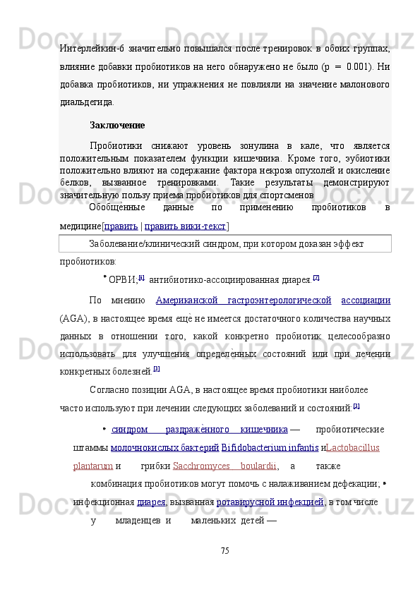 Интерлейкин-6   значительно   повышался   после   тренировок   в   обоих   группах,
влияние  добавки   пробиотиков  на  него   обнаружено  не  было  (p   =   0.001).  Ни
добавка   пробиотиков,   ни   упражнения   не   повлияли   на   значение   малонового
диальдегида. 
Заключение  
Пробиотики   снижают   уровень   зонулина   в   кале,   что   является
положительным   показателем   функции   кишечника.   Кроме   того,   эубиотики
положительно влияют на содержание фактора некроза опухолей и окисление
белков,   вызванное   тренировками.   Такие   результаты   демонстрируют
значительную пользу приема пробиотиков для спортсменов 
Обобще?нные  данные  по  применению  пробиотиков  в 
медицине [ править   |   править вики    -   текст    ]  
Заболевание/клинический синдром, при котором доказан эффект 
пробиотиков: 
  ОРВИ; [6]
   антибиотико-ассоциированная диарея. [7]
 
По   мнению   Американской   гастроэнтерологической   ассоциации
(AGA), в настоящее время ещ	
е? не имеется достаточного количества научных
данных   в   отношении   того,   какой   конкретно   пробиотик   целесообразно
использовать   для   улучшения   определ	
е?нных   состояний   или   при   лечении
конкретных болезней. [3]
 
Согласно позиции AGA, в настоящее время пробиотики наиболее 
часто используют при лечении следующих заболеваний и состояний: [3]
 
  синдром               раздраж	
е?нного              кишечник    а     —  пробиотические 
штаммы   молочнокислых бактерий   Bifidobacterium infantis   и Lactobacillus  
plantarum   и  грибки   Sacchromyces              b   oulardii    ,   а  также 
комбинация пробиотиков могут помочь с налаживанием дефекации; 
инфекционная   диарея ,  вызванная   ротавирусной инфекцией ,  в том числе 
у  младенцев  и  маленьких  детей — 
 
75  
      