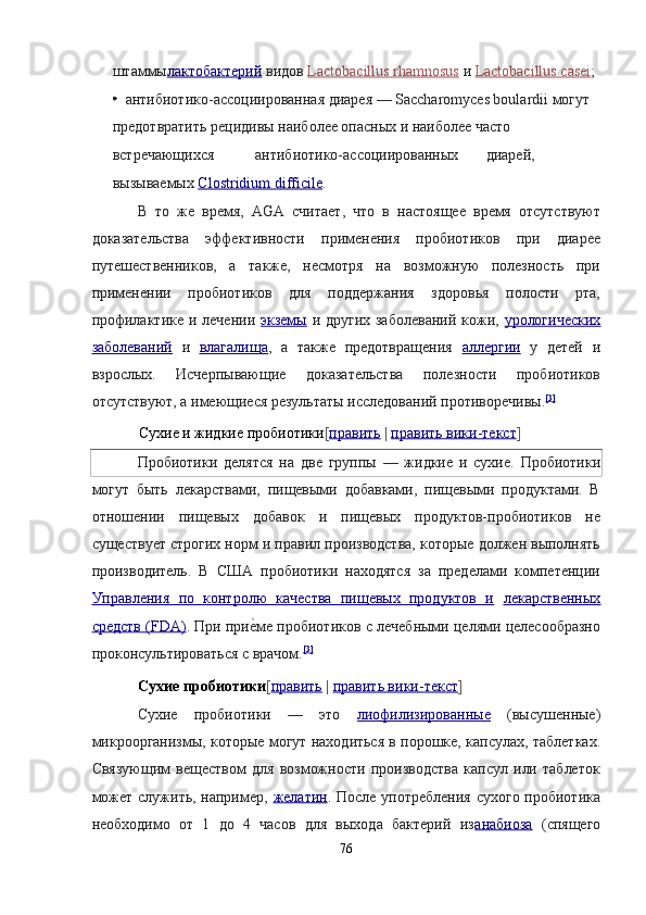 штаммы лактобактерий   видов   Lactobacillus rhamnosus   и   Lactobacillus casei ;
  антибиотико-ассоциированная диарея — Saccharomyces boulardii могут 
предотвратить рецидивы наиболее опасных и наиболее часто 
встречающихся  антибиотико-ассоциированных  диарей, 
вызываемых   Clostridium difficile .  
В   то   же   время,   AGA   считает,   что   в   настоящее   время   отсутствуют
доказательства   эффективности   применения   пробиотиков   при   диарее
путешественников,   а   также,   несмотря   на   возможную   полезность   при
применении   пробиотиков   для   поддержания   здоровья   полости   рта,
профилактике и лечении   экземы   и других заболеваний  кожи,   урологических
заболеваний   и   влагалища ,   а   также   предотвращения   аллергии   у   детей   и
взрослых.   Исчерпывающие   доказательства   полезности   пробиотиков
отсутствуют, а имеющиеся результаты исследований противоречивы. [3]
 
Сухие и жидкие пробиотики [ править   |   править вики    -   текст    ]  
Пробиотики   делятся   на   две   группы   —   жидкие   и   сухие.   Пробиотики
могут   быть   лекарствами,   пищевыми   добавками,   пищевыми   продуктами.   В
отношении   пищевых   добавок   и   пищевых   продуктов-пробиотиков   не
существует строгих норм и правил производства, которые должен выполнять
производитель.   В   США   пробиотики   находятся   за   пределами   компетенции
Управления   по   контролю   качества   пищевых   продуктов   и   лекарственных
средств (FDA) .  При прие?ме пробиотиков с лечебными целями целесообразно
проконсультироваться с врачом. [3]
 
Сухие пробиотики [ править   |   править вики    -   текст    ]  
Сухие   пробиотики   —   это   лиофилизированные   (высушенные)
микроорганизмы, которые могут находиться в порошке, капсулах, таблетках.
Связующим   веществом   для   возможности   производства   капсул   или   таблеток
может служить, например,   желатин .   После употребления сухого пробиотика
необходимо   от   1   до   4   часов   для   выхода   бактерий   из анабиоза   (спящего
76  
  