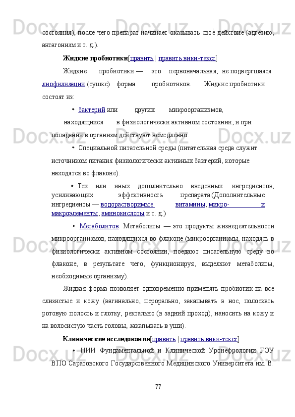 состояния), после чего препарат начинает оказывать свое? действие (адгезию,
антагонизм и т. д.). 
Жидкие пробиотики [ править   |   править вики    -   текст    ]  
Жидкие  пробиотики —  это  первоначальная,  не подвергшаяся  
лиофилизации   (сушке)  форма  пробиотиков.  Жидкие пробиотики 
состоят из: 
  бактерий   или  других  микроорганизмов, 
находящихся  в физиологически активном состоянии, и при 
попадании в организм действуют немедленно. 
  Специальной питательной среды (питательная среда служит 
источником питания физиологически активных бактерий, которые 
находятся во флаконе). 
  Тех  или  иных  дополнительно  введ	
е?нных  ингредиентов, 
усиливающих  эффективность  препарата.(Дополнительные 
ингредиенты —   водорастворимые  витамин    ы    ,   микро    -                          и    
макроэлементы ,   аминокислоты   и т. д.) 
  Метаболитов .   Метаболиты   —   это   продукты   жизнедеятельности
микроорганизмов, находящихся во флаконе (микроорганизмы, находясь в
физиологически   активном   состоянии,   поедают   питательную   среду   во
флаконе,   в   результате   чего,   функционируя,   выделяют   метаболиты,
необходимые организму). 
Жидкая   форма   позволяет   одновременно   применять   пробиотик   на   все
слизистые   и   кожу   (вагинально,   перорально,   закапывать   в   нос,   полоскать
ротовую полость и глотку, ректально (в задний проход), наносить на кожу и
на волосистую часть головы, закапывать в уши). 
Клинические исследования [ править   |   править вики    -   текст    ]  
  НИИ   Фундаментальной   и   Клинической   Уронефрологии   ГОУ
ВПО Саратовского Государственного Медицинского Университета им. В.
 
77  
  