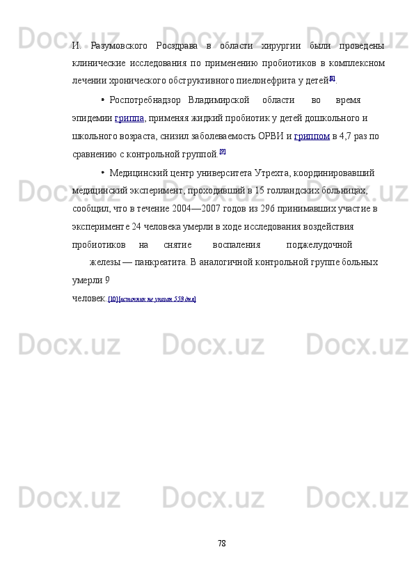И.   Разумовского   Росздрава   в   области   хирургии   были   проведены
клинические   исследования   по   применению   пробиотиков   в   комплексном
лечении хронического обструктивного пиелонефрита у детей [8]
.  
  Роспотребнадзор  Владимирской  области  во  время 
эпидемии   гриппа ,  применяя жидкий пробиотик у детей дошкольного и 
школьного возраста, снизил заболеваемость ОРВИ и   гриппом   в 4,7 раз по 
сравнению с контрольной группой. [9]
 
  Медицинский центр университета Утрехта, координировавший 
медицинский эксперимент, проходивший в 15 голландских больницах, 
сообщил, что в течение 2004—2007 годов из 296 принимавших участие в 
эксперименте 24 человека умерли в ходе исследования воздействия 
пробиотиков  на  снятие  воспаления  поджелудочной 
железы — панкреатита. В аналогичной контрольной группе больных 
умерли 9 
человек. [10    ][    источник        не        указан        553        дня    ]    
78  
  