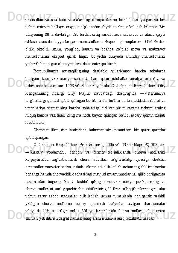 pestisidlao   va   shu   kabi   vositalarning   o’rniga   doimo   ko’plab   kelayotgan   va   biz
uchun   ustuvor   bo’lgan   organik   o’g’itlardan   foydalanishni   afzal   deb   bilamiz.   Biz
dunyoning   80   ta   davlatiga   180   turdan   ortiq   sarxil   meva   sabzavot   va   ularni   qayta
ishlash   asosida   tayyorlangan   mahsulotlarni   eksport   qilmoqdamiz.   O’zbekiston
o’rik,   olxo’ri,   uzum,   yong’oq,   karam   va   boshqa   ko’plab   meva   va   mabzavot
mahsulotlarini   eksport   qilish   hajmi   bo’yicha   dunyoda   shunday   mahsulotlarni
yetkazib beradigan o’nta yetakchi dalat qatoriga kiradi. 
Respublikamiz   mustaqilligining   dastlabki   yillaridanoq   barcha   sohalarda
bo’lgani   kabi   veterinariya   sohasida   ham   qator   islohatlar   amalga   oshirildi   va
oshirilmoqda   xususan   1993-yil   3   -   sentyabirda   O’zbekiston   Respublikasi   Oliy
Kengashining   hozirgi   Oliy   Majlisi   navbatdagi   chaqirig’ida   ―Veterinariya
to’g’risidagi  qonun  qabul qilingan bo’lib, u 6ta bo’lim 23 ta moddadan iborat va‖
veterinariya   xizmatining   barcha   sohalariga   oid   xar   bir   mutaxasis   uchunularning
huquq hamda vazifalari keng ma’noda bayon qilingan bo’lib, asosiy qonun xujjati
hisoblanadi. 
Chorvachilikni   rivojlantirishda   hukumatimiz   tomonidan   bir   qator   qarorlar
qabulqilingan. 
O’zbekiston   Respublikasi   Prizidentining   2006-yil   23-martdagi   PQ-308   son
―Shaxsiy   yordamchi,   dehqon   va   fermer   xo’jaliklarida   chorva   mollarini
ko’paytirishni   rag’batlantirish   chora   tadbirlari   to’g’risida gi   qaroriga   chetdan	
‖
qoramollar zooveterinariya, asbob uskunalari  olib kelish uchun tegishli  imtiyozlar
berishga hamda chorvachilik sohasidagi mavjud muammmolar hal qilib berilganiga
qaramasdan   bugungi   kunda   tashkil   qilingan   zooveterinariya   punktlarining   va
chorva mollarini sun’iy qochirish punkitlarining 62 foizi to’liq jihozlanmagan, ular
uchun   zarur   asbob   uskunalar   olib   kelish   uchun   tumanlarda   qoniqarsiz   tashkil
yetilgan   chorva   mollarini   sun’iy   qochirish   bo’yicha   tuzilgan   shartnomalar
viloyatda   20%   bajarilgan   xolos.   Viloyat   tumanlarida   chorva   mollari   uchun   oziqa
ekinlari yetishtirish dag’al hashak jamg’arish ishlarida aniq rezliklatilmasdan. 
8  
  