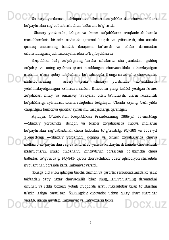 Shaxsiy   yordamchi,   dehqon   va   fermer   xo’jaliklarida   chorva   mollari
ko’paytirishni rag’batlantirish chora tadbirlari to’g’risida: 
  Shaxsiy   yordamchi,   dehqon   va   fermer   xo’jaliklarini   rivojlantirish   hamda
mustahkamlash   birinchi   navbatda   qoramol   boqish   va   yrtishtirish,   shu   asosda
qishloq   aholisining   bandlik   darajasini   ko’tarish   va   oilalar   daromadini
oshirishningmavjud imkoniyatlaridan to’liq foydalanish.  
Respublika   halq   xo’jaligining   barcha   sohalarida   shu   jumladan,   qishloq
xo’jaligi   va   uning   ajralmas   qismi   hisoblangan   chorvachilikda   o’tkazilayotgan
islohatlar  o’zini  ijobiy  natijhalarini   ko’rsatmoqda.  Bunga  misol   qilib chorvachilik
mahsulotlarining     asosiy   qismi   shaxsiy   yordamchi   xo’jaliklarida
yetishtirilayotganligini   keltirish   mumkin.   Binobarin   yangi   tashkil   yetilgan   fermer
xo’jaliklari   ilmiy   va   ommaviy   tavsiyalar   bilan   ta’minlash,   ularni   rentabillik
ho’jaliklariga   aylantirish   sohani   istiqbolini   belgilaydi.   Chunki   keyingi   besh   yilda
chiqarilgan farmonva qarorlar aynan shu maqsadlarga qaratilgan. 
Ayniqsa,   O’zbekiston   Respublikasi   Prezidentining   2006-yil   23-martdagi
―Shaxsiy   yordamchi,   dehqon   va   fermer   xo’jaliklarida   chorva   mollarini
ko’paytirishni   rag’batlantirish   chora   tadbirlari   to’g’risida gi   PQ-308   va   2008-yil‖
21-apreldagi   ―Shaxsiy   yordamchi,   dehqon   va   fermer   xo’jaliklarida   chorva
mollarini ko’paytirishni rag’batlantirishni yanada kuchaytirish hamda chorvachilik
mahsulotlarini   ishlab   chiqarishni   kengaytirish   borasidagi   qo’shimcha   chora
tadbirlari to’g’risida gi PQ-842- qarori chorvachilikni bozor iqtisodiyoti sharoitida	
‖
rivojlantirish borasida katta imkoniyat yaratdi. 
Sohaga oid e’lon qilingan barcha farmon va qarorlar resoublikamizda xo’jalik
toifasidan   qatiy   nazar   chorvachilik   bilan   shug;ullanuvchilarning   daromadini
oshirish   va   ichki   bozorni   yetarli   miqdorda   sifatli   maxsulotlar   bilan   to’ldirishni
ta’min   lashga   qaratilgan.   Shuningdek   chorvador   uchun   qulay   shart   sharoitlar
yaratib, ularga quydagi imkioniyat va imtiyozlarni berdi. 
 
9  
  