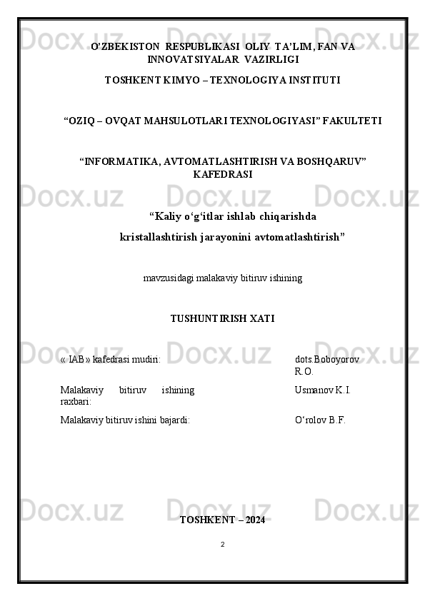 O’ZBEKISTON  RESPUBLIKASI  OLIY  TA’LIM , FAN VA
INNOVATSIYALAR   VAZIRLIGI
TOSHKENT KIMY O  – TEXNOLOGIY A  INSTITUTI
“OZIQ – OVQAT MAHSULOTLARI TEXNOLOGIY A SI” FAKULTETI
“INFORMATIKA, AVTOMATLASHTIRISH VA BOSHQARUV”
KAFEDRASI
“Kaliy o‘g‘itlar ishlab chiqarishda
kristallashtirish jarayonini avtomatlashtirish ”
mavzu si dagi malakaviy bitiruv ishining
TUSHUNTIRISH XATI 
« IAB» k afedra si  mudiri : dots.Boboyorov
R.O.
Malakaviy   bitiruv   ishining
raxbari: Usmanov K.I.
Malakaviy bitiruv  i shini bajardi: O‘rolov B.F.
TOSHKENT – 202 4
2 