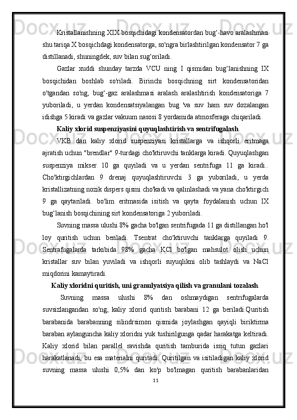 Kristallanishning XIX bosqichidagi kondensatordan bug‘-havo aralashmasi
shu tariqa X bosqichdagi kondensatorga, so'ngra birlashtirilgan kondensator 7 ga
distillanadi, shuningdek, suv bilan sug‘oriladi.
Gazlar   xuddi   shunday   tarzda   VCU   ning   I   qismidan   bug‘lanishning   IX
bosqichidan   boshlab   so'riladi.   Birinchi   bosqichning   sirt   kondensatoridan
o'tgandan   so'ng,   bug‘-gaz   aralashmasi   aralash   aralashtirish   kondensatoriga   7
yuboriladi,   u   yerdan   kondensatsiyalangan   bug   'va   suv   ham   suv   dozalangan
idishga 5 kiradi va gazlar vakuum nasosi 8 yordamida atmosferaga chiqariladi.
Kaliy xlorid suspenziyasini quyuqlashtirish va sentrifugalash . 
VKB   dan   kaliy   xlorid   suspenziyasi   kristallarga   va   ishqorli   eritmaga
ajratish uchun "brendlar" 9-turdagi cho'ktiruvchi tanklarga kiradi. Quyuqlashgan
suspenziya   mikser   10   ga   quyiladi   va   u   yerdan   sentrifuga   11   ga   kiradi..
Cho'ktirgichlardan   9   drenaj   quyuqlashtiruvchi   3   ga   yuboriladi,   u   yerda
kristallizatning nozik dispers qismi cho'kadi va qalinlashadi va yana cho'ktirgich
9   ga   qaytariladi.   bo'lim   eritmasida   isitish   va   qayta   foydalanish   uchun   IX
bug‘lanish bosqichining sirt kondensatoriga 2 yuboriladi.
Suvning massa ulushi 8% gacha bo'lgan sentrifugada 11 ga distillangan ho'l
loy   quritish   uchun   beriladi.   Tsentrat   cho'ktiruvchi   tanklarga   quyiladi   9.
Sentrafugalarda   tarkibida   98%   gacha   KCl   bo'lgan   mahsulot   olish   uchun
kristallar   suv   bilan   yuviladi   va   ishqorli   suyuqlikni   olib   tashlaydi   va   NaCl
miqdorini kamaytiradi.
Kaliy xloridni quritish, uni granulyatsiya qilish va granulani tozalash .
Suvning   massa   ulushi   8%   dan   oshmaydigan   sentrifugalarda
suvsizlangandan   so'ng,   kaliy   xlorid   quritish   barabani   12   ga   beriladi.Quritish
barabanida   barabanning   silindrsimon   qismida   joylashgan   qayiqli   biriktirma
baraban aylanguncha kaliy xloridni yuk tushirilgunga qadar harakatga keltiradi.
Kaliy   xlorid   bilan   parallel   ravishda   quritish   tamburida   issiq   tutun   gazlari
harakatlanadi, bu  esa  materialni  quritadi. Quritilgan va  isitiladigan  kaliy xlorid
suvning   massa   ulushi   0,5%   dan   ko'p   bo'lmagan   quritish   barabanlaridan
11