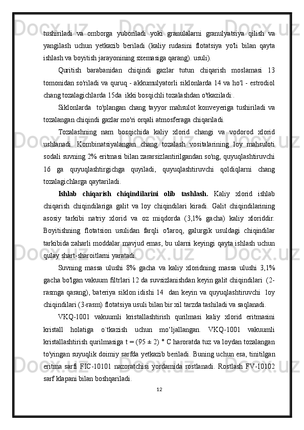 tushiriladi   va   omborga   yuboriladi   yoki   granulalarni   granulyatsiya   qilish   va
yangilash   uchun   yetkazib   beriladi   (kaliy   rudasini   flotatsiya   yo'li   bilan   qayta
ishlash va boyitish jarayonining sxemasiga qarang). usuli).
Quritish   barabanidan   chiqindi   gazlar   tutun   chiqarish   moslamasi   13
tomonidan so'riladi va quruq - akkumulyatorli siklonlarda 14 va ho'l - estrodiol
chang tozalagichlarda 15da  ikki bosqichli tozalashdan o'tkaziladi:.
Siklonlarda     to'plangan   chang   tayyor   mahsulot   konveyeriga   tushiriladi   va
tozalangan chiqindi gazlar mo'ri orqali atmosferaga chiqariladi.
Tozalashning   nam   bosqichida   kaliy   xlorid   changi   va   vodorod   xlorid
ushlanadi.   Kombinatsiyalangan   chang   tozalash   vositalarining   loy   mahsuloti
sodali suvning 2% eritmasi bilan zararsizlantirilgandan so'ng, quyuqlashtiruvchi
16   ga   quyuqlashtirgichga   quyiladi,   quyuqlashtiruvchi   qoldiqlarni   chang
tozalagichlarga qaytariladi.
Ishlab   chiqarish   chiqindilarini   olib   tashlash.   Kaliy   xlorid   ishlab
chiqarish   chiqindilariga   galit   va   loy   chiqindilari   kiradi.   Galit   chiqindilarining
asosiy   tarkibi   natriy   xlorid   va   oz   miqdorda   (3,1%   gacha)   kaliy   xloriddir.
Boyitishning   flotatsion   usulidan   farqli   o'laroq,   galurgik   usuldagi   chiqindilar
tarkibida zaharli moddalar mavjud emas, bu ularni keyingi qayta ishlash uchun
qulay shart-sharoitlarni yaratadi.
Suvning   massa   ulushi   8%   gacha   va   kaliy   xloridning   massa   ulushi   3,1%
gacha bo'lgan vakuum filtrlari 12 da suvsizlanishdan keyin galit chiqindilari  (2-
rasmga qarang), bateriya  siklon idishi  14   dan keyin va  quyuqlashtiruvchi    loy
chiqindilari (3-rasm) flotatsiya usuli bilan bir xil tarzda tashiladi va saqlanadi.
VKQ-1001   vakuumli   kristallashtirish   qurilmasi   kaliy   xlorid   eritmasini
kristall   holatiga   o`tkazish   uchun   mо‘ljallangan.   VKQ-1001   vakuumli
kristallashtirish qurilmasiga  t = (95 ± 2) ° C haroratda tuz va loydan tozalangan
to'yingan suyuqlik doimiy sarfda yetkazib beriladi. Buning uchun esa,   tinitilgan
eritma   sarfi   FIC-10101   nazoratchisi   yordamida   rostlanadi .   Rostlash   FV-10102
sarf klapani bilan  boshqariladi . 
12