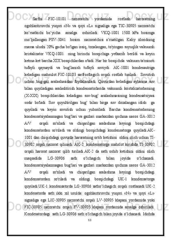 Sarfni   FIC-10101   nazoratchi   yordamida   rostlash   haroratning
ogohlantiruvchi   yuqori   «N»   va   quyi   «L»   signal iga   ega   TIC-30905   nazoratchi
kо‘rsatkichi   bо‘yicha     amalga     oshiriladi.   VKQ-1001   1500   kPa   bosimga
mо‘ljallangan   PSV-3041     bosim     nazoratchisi   о‘rnatilgan.   Kaliy   xloridning
massa ulushi 20% gacha bo'lgan issiq, tozalangan, to'yingan suyuqlik vakuumli
kristalizator   VKQ-1001     ning   birinchi   bosqichiga   yetkazib   berildi   va   keyin
ketma-ket barcha XIX bosqichlardan o'tadi. Har bir bosqichda  vakuum ta'minoti
tufayli   qaynaydi   va   bug‘lanish   tufayli   soviydi.   AK - 1 001   kondesautriga
keladigan   mahsulot   FIC-10103   sarfrostlagich   orqali   rostlab   turiladi.     Sovutish
uchun   bug-gaz   aralashasidan   foydalaniladi.   Quvurdan   keladigan   aylanma   suv
bilan   quyiladigan   aralashtirish   kondensatorlarida   vakuumli   kristalizatorlarning
(X-XIX)   bosqichlaridan   keladigan   suv-bug‘   aralashmasining   kondensatsiyasi
sodir   bo'ladi.   Suv   quyultirilgan   bug‘   bilan   birga   suv   dozalangan   idish     ga
quyiladi   va   keyin   sovutish   uchun   yuboriladi.   Barcha   kondensatorlarning
kondensatsiyalanmagan  bug‘lari  va gazlari  markazdan  qochma nasos   GA-3012
A/V     orqali   so'riladi   va   chiqarilgan   aralashma   keyingi   bosqichdagi
kondensatordan   so'riladi   va   oldingi   bosqichdagi   kondensatorga   quyiladi.AK -
1 001 dan chiqishdagi quvurda  haroratning  ortib ketishini  oldini olis h uchun TI-
30902 orqali nazorat qilinadi. AK-2   kondensatorga mahslot  kirishda TI-30902
orqali   harorat   nazorat   qilib   turiladi.AK-2   da   sath   oshib   ketishini   oldini   olish
maqsadida   LG-30906   sath   о‘lchagich   bilan   joyida   о‘lchanadi.
kondensatsiyalanmagan  bug‘lari  va gazlari  markazdan  qochma nasos   GA-3012
A/V     orqali   so'riladi   va   chiqarilgan   aralashma   keyingi   bosqichdagi
kondensatordan   so'riladi   va   oldingi   bosqichdagi   UK-1   kondensatorga
quyiladi.UK-1   kondensatorda   LG-30906   sath o’lchagich   orqali   rostlanadi.UK-2
kondesatorda   sath   ikki   xil   usulda:   ogohlantiruvchi   yuqori   «N»   va   quyi   «L»
signaliga   ega   LIC-30905   nazoratchi   orqali   LV-30905   klapani   yordamida   yoki
FIC-30905   nazoratchi   orqali   FV-30905   klapani   yordamida   amalga   oshiriladi.
Kondesatordagi   sath LG-30906 sath о‘lchagich bilan joyida о‘lchanadi. Idishda
13 