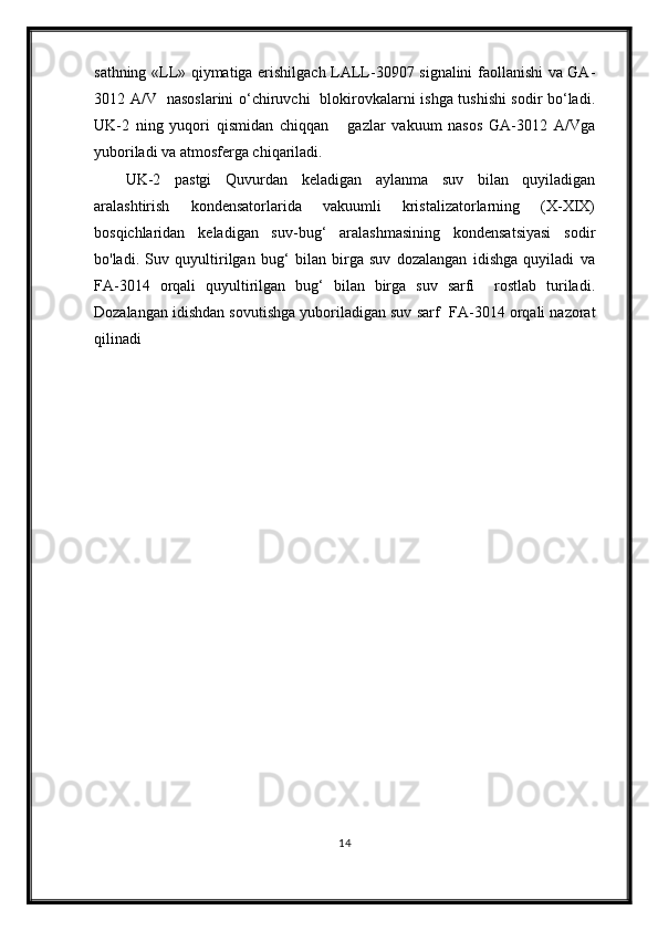 sathning «LL» qiymatiga erishilgach LALL-30907 signalini faollanishi va GA-
3012 A/V   nasoslarini о‘chiruvchi   blokirovkalarni ishga tushishi sodir bо‘ladi.
UK-2   ning   yuqori   qismidan   chiqqan       gazlar   vakuum   nasos   GA-3012   A/Vga
yuboriladi va atmosferga chiqariladi. 
UK-2   pastgi   Quvurdan   keladigan   aylanma   suv   bilan   quyiladigan
aralashtirish   kondensatorlarida   vakuumli   kristalizatorlarning   (X-XIX)
bosqichlaridan   keladigan   suv-bug‘   aralashmasining   kondensatsiyasi   sodir
bo'ladi.   Suv   quyultirilgan   bug‘   bilan   birga   suv   dozalangan   idishga   quyiladi   va
FA-3014   orqali   quyultirilgan   bug‘   bilan   birga   suv   sarfi     rostlab   turiladi.
Dozalangan idishdan sovutishga yuboriladigan suv sarf   FA-3014  orqali nazorat
qilinadi
 
14 